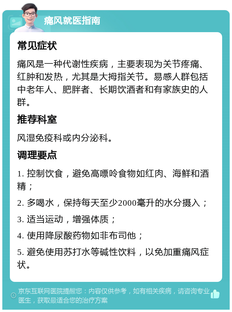 痛风就医指南 常见症状 痛风是一种代谢性疾病，主要表现为关节疼痛、红肿和发热，尤其是大拇指关节。易感人群包括中老年人、肥胖者、长期饮酒者和有家族史的人群。 推荐科室 风湿免疫科或内分泌科。 调理要点 1. 控制饮食，避免高嘌呤食物如红肉、海鲜和酒精； 2. 多喝水，保持每天至少2000毫升的水分摄入； 3. 适当运动，增强体质； 4. 使用降尿酸药物如非布司他； 5. 避免使用苏打水等碱性饮料，以免加重痛风症状。