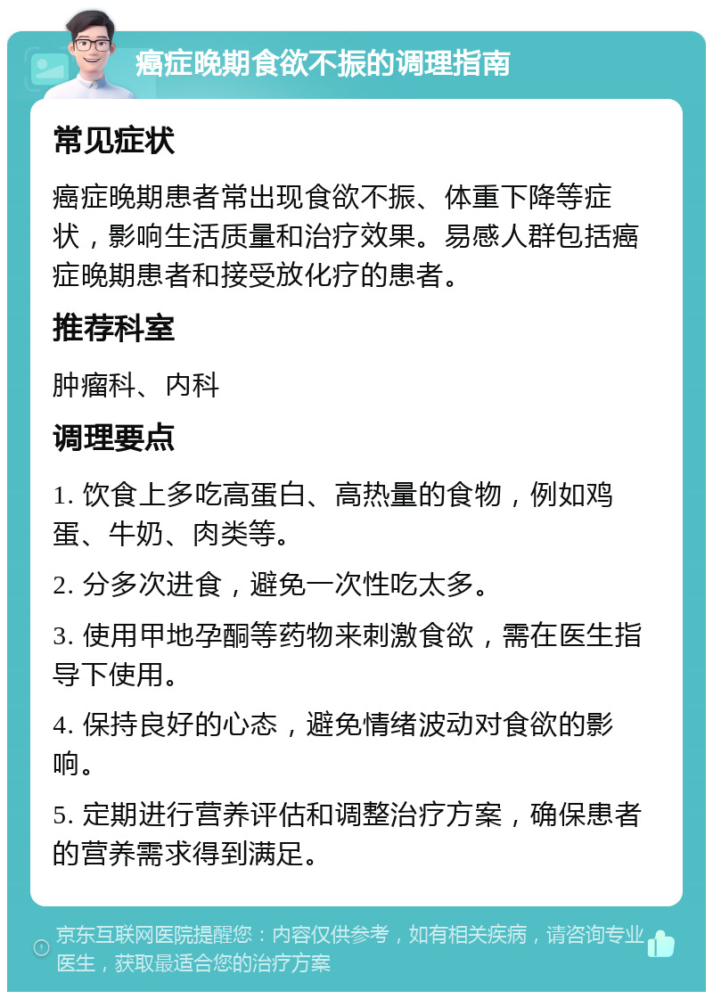 癌症晚期食欲不振的调理指南 常见症状 癌症晚期患者常出现食欲不振、体重下降等症状，影响生活质量和治疗效果。易感人群包括癌症晚期患者和接受放化疗的患者。 推荐科室 肿瘤科、内科 调理要点 1. 饮食上多吃高蛋白、高热量的食物，例如鸡蛋、牛奶、肉类等。 2. 分多次进食，避免一次性吃太多。 3. 使用甲地孕酮等药物来刺激食欲，需在医生指导下使用。 4. 保持良好的心态，避免情绪波动对食欲的影响。 5. 定期进行营养评估和调整治疗方案，确保患者的营养需求得到满足。