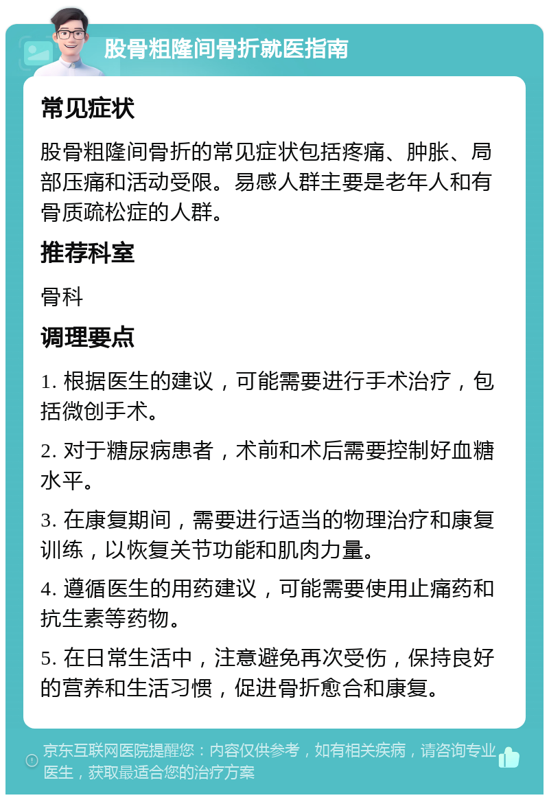 股骨粗隆间骨折就医指南 常见症状 股骨粗隆间骨折的常见症状包括疼痛、肿胀、局部压痛和活动受限。易感人群主要是老年人和有骨质疏松症的人群。 推荐科室 骨科 调理要点 1. 根据医生的建议，可能需要进行手术治疗，包括微创手术。 2. 对于糖尿病患者，术前和术后需要控制好血糖水平。 3. 在康复期间，需要进行适当的物理治疗和康复训练，以恢复关节功能和肌肉力量。 4. 遵循医生的用药建议，可能需要使用止痛药和抗生素等药物。 5. 在日常生活中，注意避免再次受伤，保持良好的营养和生活习惯，促进骨折愈合和康复。