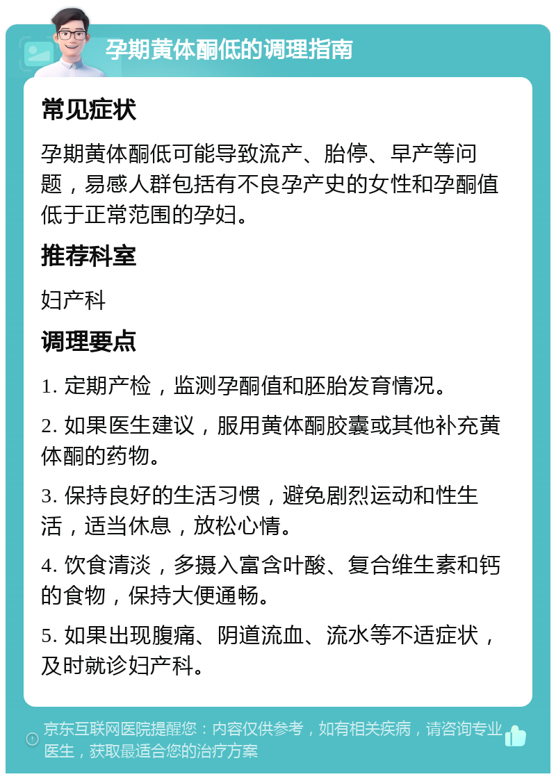 孕期黄体酮低的调理指南 常见症状 孕期黄体酮低可能导致流产、胎停、早产等问题，易感人群包括有不良孕产史的女性和孕酮值低于正常范围的孕妇。 推荐科室 妇产科 调理要点 1. 定期产检，监测孕酮值和胚胎发育情况。 2. 如果医生建议，服用黄体酮胶囊或其他补充黄体酮的药物。 3. 保持良好的生活习惯，避免剧烈运动和性生活，适当休息，放松心情。 4. 饮食清淡，多摄入富含叶酸、复合维生素和钙的食物，保持大便通畅。 5. 如果出现腹痛、阴道流血、流水等不适症状，及时就诊妇产科。