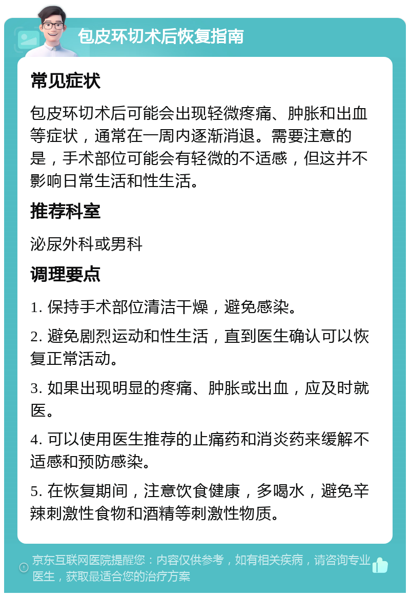 包皮环切术后恢复指南 常见症状 包皮环切术后可能会出现轻微疼痛、肿胀和出血等症状，通常在一周内逐渐消退。需要注意的是，手术部位可能会有轻微的不适感，但这并不影响日常生活和性生活。 推荐科室 泌尿外科或男科 调理要点 1. 保持手术部位清洁干燥，避免感染。 2. 避免剧烈运动和性生活，直到医生确认可以恢复正常活动。 3. 如果出现明显的疼痛、肿胀或出血，应及时就医。 4. 可以使用医生推荐的止痛药和消炎药来缓解不适感和预防感染。 5. 在恢复期间，注意饮食健康，多喝水，避免辛辣刺激性食物和酒精等刺激性物质。