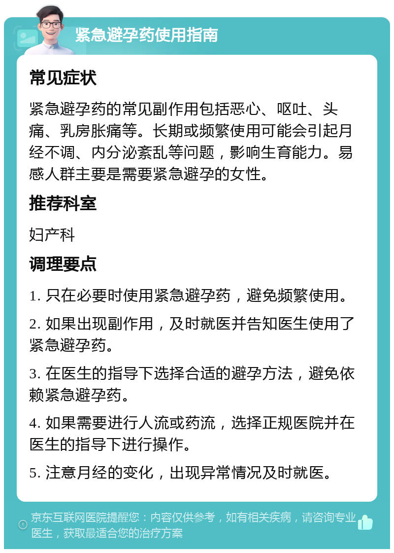 紧急避孕药使用指南 常见症状 紧急避孕药的常见副作用包括恶心、呕吐、头痛、乳房胀痛等。长期或频繁使用可能会引起月经不调、内分泌紊乱等问题，影响生育能力。易感人群主要是需要紧急避孕的女性。 推荐科室 妇产科 调理要点 1. 只在必要时使用紧急避孕药，避免频繁使用。 2. 如果出现副作用，及时就医并告知医生使用了紧急避孕药。 3. 在医生的指导下选择合适的避孕方法，避免依赖紧急避孕药。 4. 如果需要进行人流或药流，选择正规医院并在医生的指导下进行操作。 5. 注意月经的变化，出现异常情况及时就医。