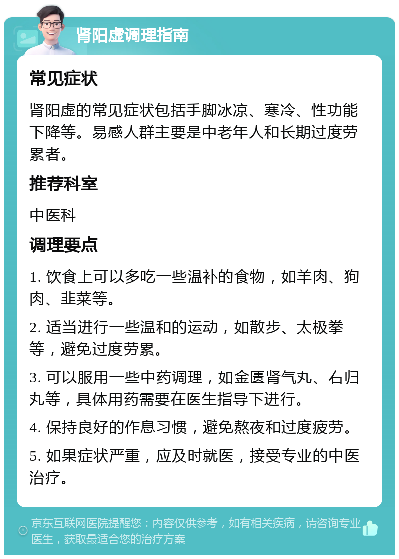 肾阳虚调理指南 常见症状 肾阳虚的常见症状包括手脚冰凉、寒冷、性功能下降等。易感人群主要是中老年人和长期过度劳累者。 推荐科室 中医科 调理要点 1. 饮食上可以多吃一些温补的食物，如羊肉、狗肉、韭菜等。 2. 适当进行一些温和的运动，如散步、太极拳等，避免过度劳累。 3. 可以服用一些中药调理，如金匮肾气丸、右归丸等，具体用药需要在医生指导下进行。 4. 保持良好的作息习惯，避免熬夜和过度疲劳。 5. 如果症状严重，应及时就医，接受专业的中医治疗。