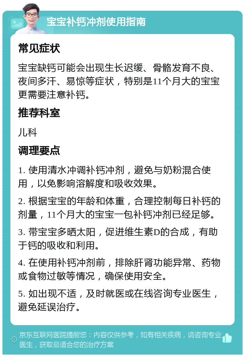 宝宝补钙冲剂使用指南 常见症状 宝宝缺钙可能会出现生长迟缓、骨骼发育不良、夜间多汗、易惊等症状，特别是11个月大的宝宝更需要注意补钙。 推荐科室 儿科 调理要点 1. 使用清水冲调补钙冲剂，避免与奶粉混合使用，以免影响溶解度和吸收效果。 2. 根据宝宝的年龄和体重，合理控制每日补钙的剂量，11个月大的宝宝一包补钙冲剂已经足够。 3. 带宝宝多晒太阳，促进维生素D的合成，有助于钙的吸收和利用。 4. 在使用补钙冲剂前，排除肝肾功能异常、药物或食物过敏等情况，确保使用安全。 5. 如出现不适，及时就医或在线咨询专业医生，避免延误治疗。