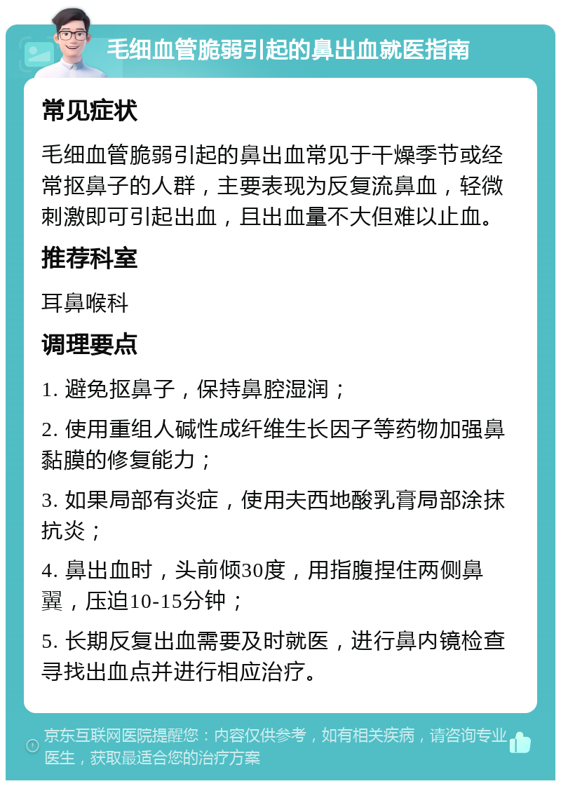 毛细血管脆弱引起的鼻出血就医指南 常见症状 毛细血管脆弱引起的鼻出血常见于干燥季节或经常抠鼻子的人群，主要表现为反复流鼻血，轻微刺激即可引起出血，且出血量不大但难以止血。 推荐科室 耳鼻喉科 调理要点 1. 避免抠鼻子，保持鼻腔湿润； 2. 使用重组人碱性成纤维生长因子等药物加强鼻黏膜的修复能力； 3. 如果局部有炎症，使用夫西地酸乳膏局部涂抹抗炎； 4. 鼻出血时，头前倾30度，用指腹捏住两侧鼻翼，压迫10-15分钟； 5. 长期反复出血需要及时就医，进行鼻内镜检查寻找出血点并进行相应治疗。