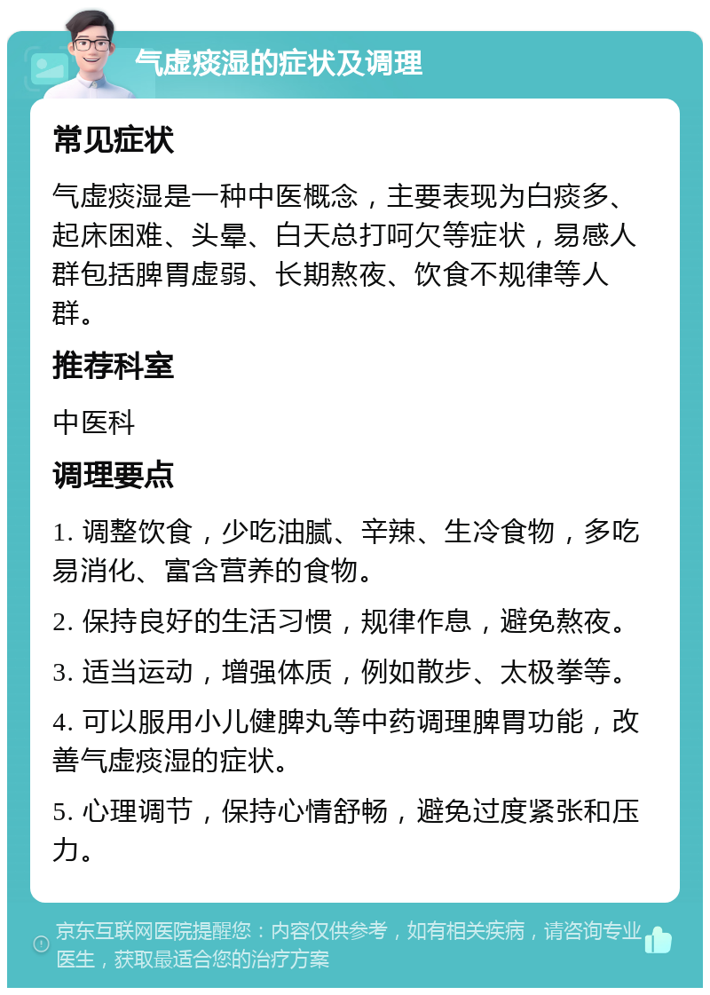 气虚痰湿的症状及调理 常见症状 气虚痰湿是一种中医概念，主要表现为白痰多、起床困难、头晕、白天总打呵欠等症状，易感人群包括脾胃虚弱、长期熬夜、饮食不规律等人群。 推荐科室 中医科 调理要点 1. 调整饮食，少吃油腻、辛辣、生冷食物，多吃易消化、富含营养的食物。 2. 保持良好的生活习惯，规律作息，避免熬夜。 3. 适当运动，增强体质，例如散步、太极拳等。 4. 可以服用小儿健脾丸等中药调理脾胃功能，改善气虚痰湿的症状。 5. 心理调节，保持心情舒畅，避免过度紧张和压力。