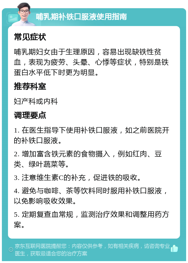 哺乳期补铁口服液使用指南 常见症状 哺乳期妇女由于生理原因，容易出现缺铁性贫血，表现为疲劳、头晕、心悸等症状，特别是铁蛋白水平低下时更为明显。 推荐科室 妇产科或内科 调理要点 1. 在医生指导下使用补铁口服液，如之前医院开的补铁口服液。 2. 增加富含铁元素的食物摄入，例如红肉、豆类、绿叶蔬菜等。 3. 注意维生素C的补充，促进铁的吸收。 4. 避免与咖啡、茶等饮料同时服用补铁口服液，以免影响吸收效果。 5. 定期复查血常规，监测治疗效果和调整用药方案。