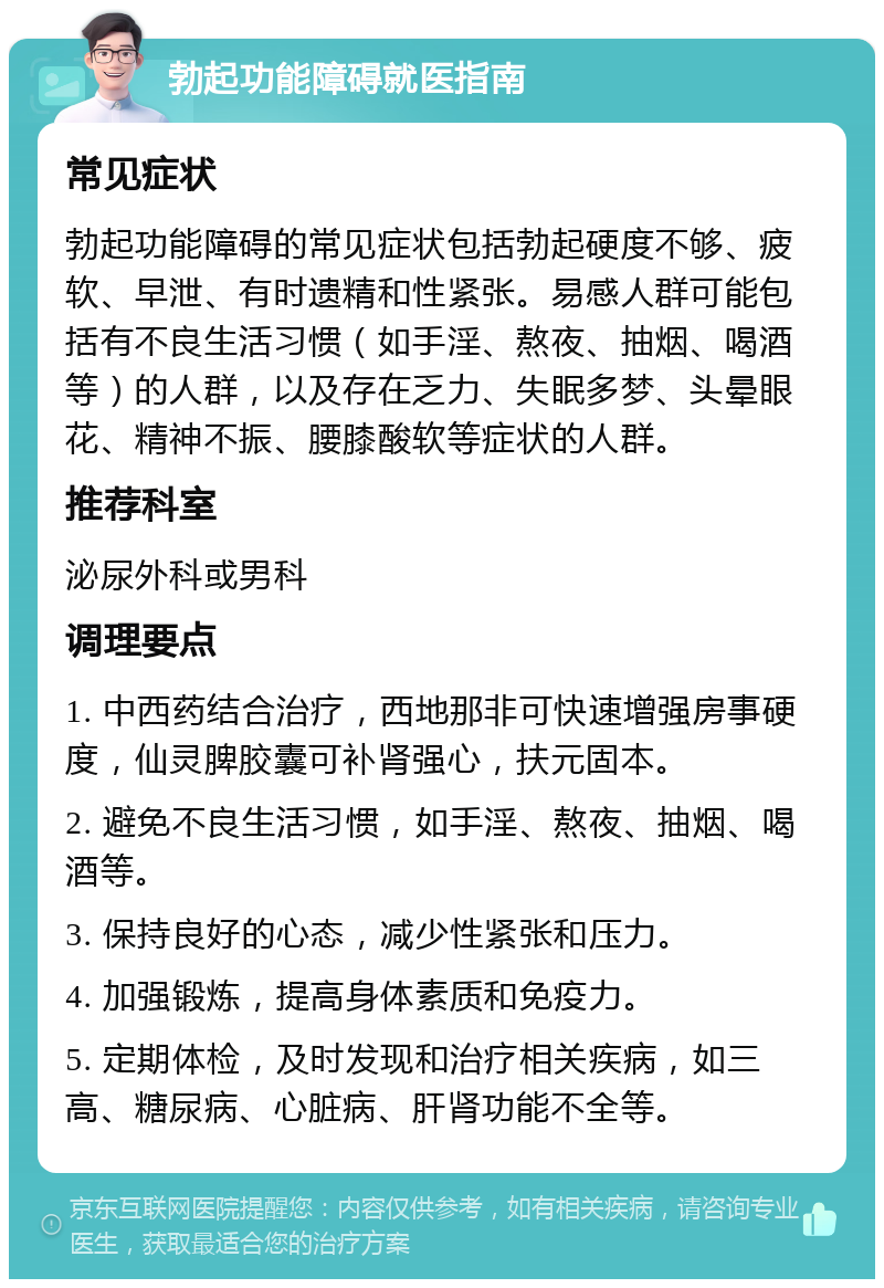 勃起功能障碍就医指南 常见症状 勃起功能障碍的常见症状包括勃起硬度不够、疲软、早泄、有时遗精和性紧张。易感人群可能包括有不良生活习惯（如手淫、熬夜、抽烟、喝酒等）的人群，以及存在乏力、失眠多梦、头晕眼花、精神不振、腰膝酸软等症状的人群。 推荐科室 泌尿外科或男科 调理要点 1. 中西药结合治疗，西地那非可快速增强房事硬度，仙灵脾胶囊可补肾强心，扶元固本。 2. 避免不良生活习惯，如手淫、熬夜、抽烟、喝酒等。 3. 保持良好的心态，减少性紧张和压力。 4. 加强锻炼，提高身体素质和免疫力。 5. 定期体检，及时发现和治疗相关疾病，如三高、糖尿病、心脏病、肝肾功能不全等。