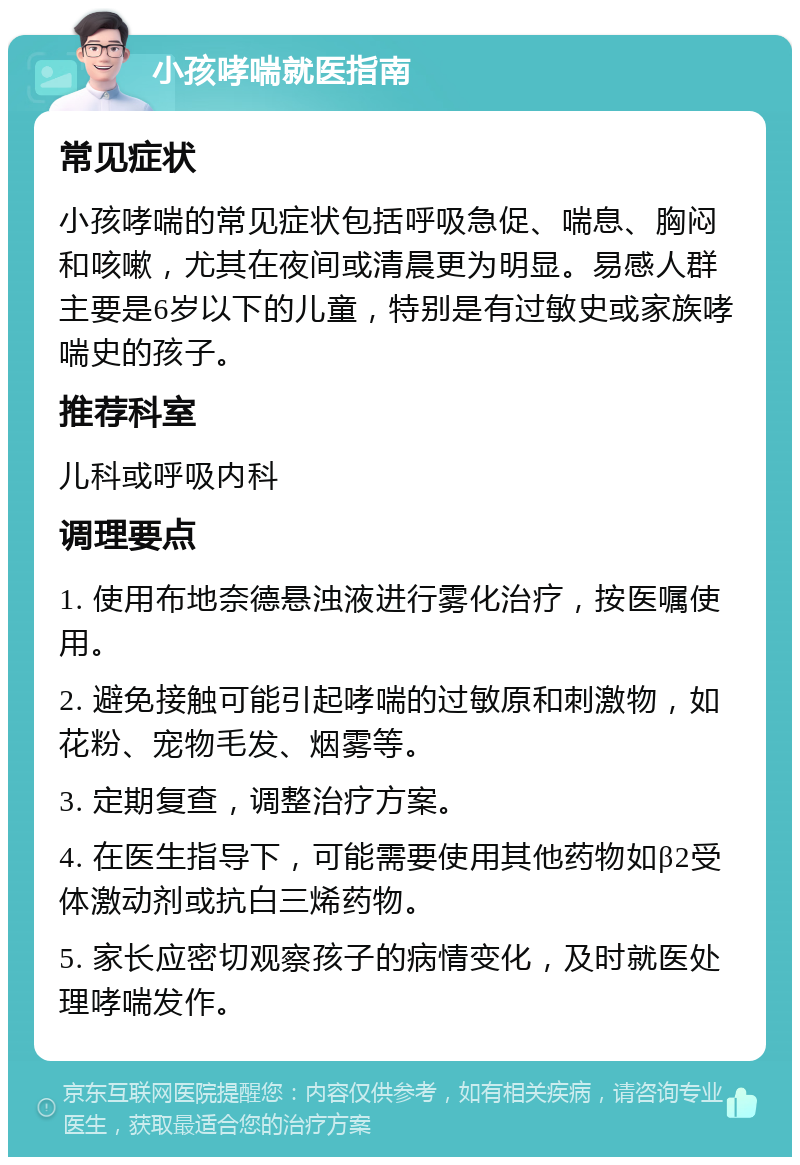 小孩哮喘就医指南 常见症状 小孩哮喘的常见症状包括呼吸急促、喘息、胸闷和咳嗽，尤其在夜间或清晨更为明显。易感人群主要是6岁以下的儿童，特别是有过敏史或家族哮喘史的孩子。 推荐科室 儿科或呼吸内科 调理要点 1. 使用布地奈德悬浊液进行雾化治疗，按医嘱使用。 2. 避免接触可能引起哮喘的过敏原和刺激物，如花粉、宠物毛发、烟雾等。 3. 定期复查，调整治疗方案。 4. 在医生指导下，可能需要使用其他药物如β2受体激动剂或抗白三烯药物。 5. 家长应密切观察孩子的病情变化，及时就医处理哮喘发作。