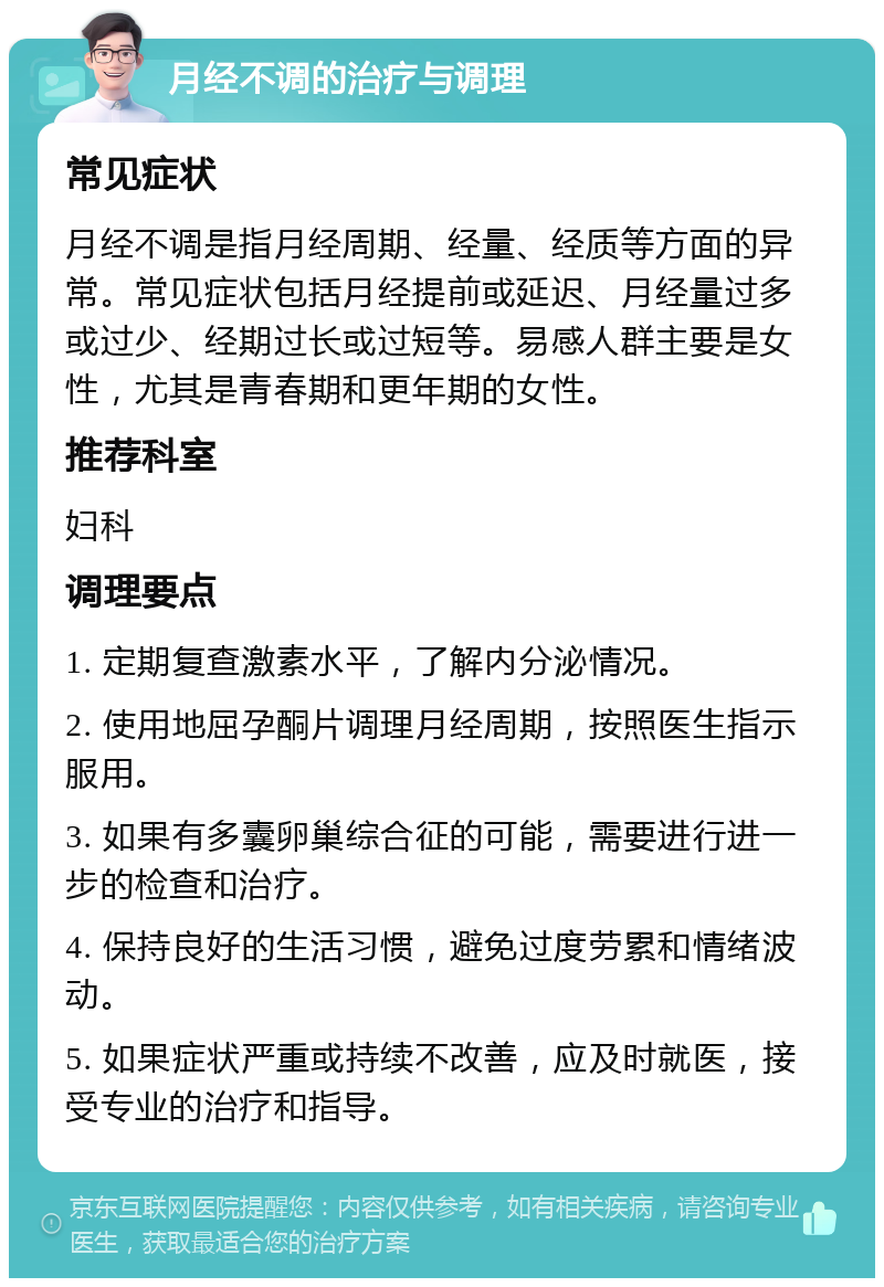 月经不调的治疗与调理 常见症状 月经不调是指月经周期、经量、经质等方面的异常。常见症状包括月经提前或延迟、月经量过多或过少、经期过长或过短等。易感人群主要是女性，尤其是青春期和更年期的女性。 推荐科室 妇科 调理要点 1. 定期复查激素水平，了解内分泌情况。 2. 使用地屈孕酮片调理月经周期，按照医生指示服用。 3. 如果有多囊卵巢综合征的可能，需要进行进一步的检查和治疗。 4. 保持良好的生活习惯，避免过度劳累和情绪波动。 5. 如果症状严重或持续不改善，应及时就医，接受专业的治疗和指导。