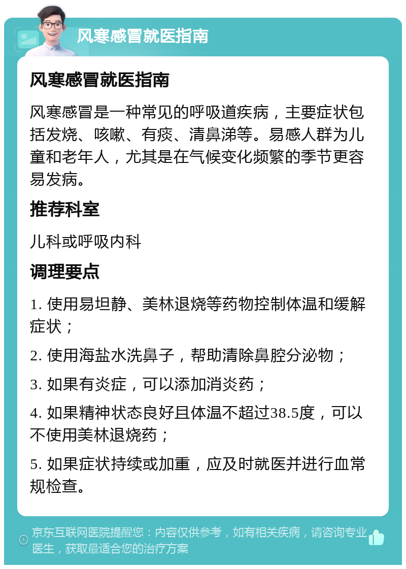 风寒感冒就医指南 风寒感冒就医指南 风寒感冒是一种常见的呼吸道疾病，主要症状包括发烧、咳嗽、有痰、清鼻涕等。易感人群为儿童和老年人，尤其是在气候变化频繁的季节更容易发病。 推荐科室 儿科或呼吸内科 调理要点 1. 使用易坦静、美林退烧等药物控制体温和缓解症状； 2. 使用海盐水洗鼻子，帮助清除鼻腔分泌物； 3. 如果有炎症，可以添加消炎药； 4. 如果精神状态良好且体温不超过38.5度，可以不使用美林退烧药； 5. 如果症状持续或加重，应及时就医并进行血常规检查。