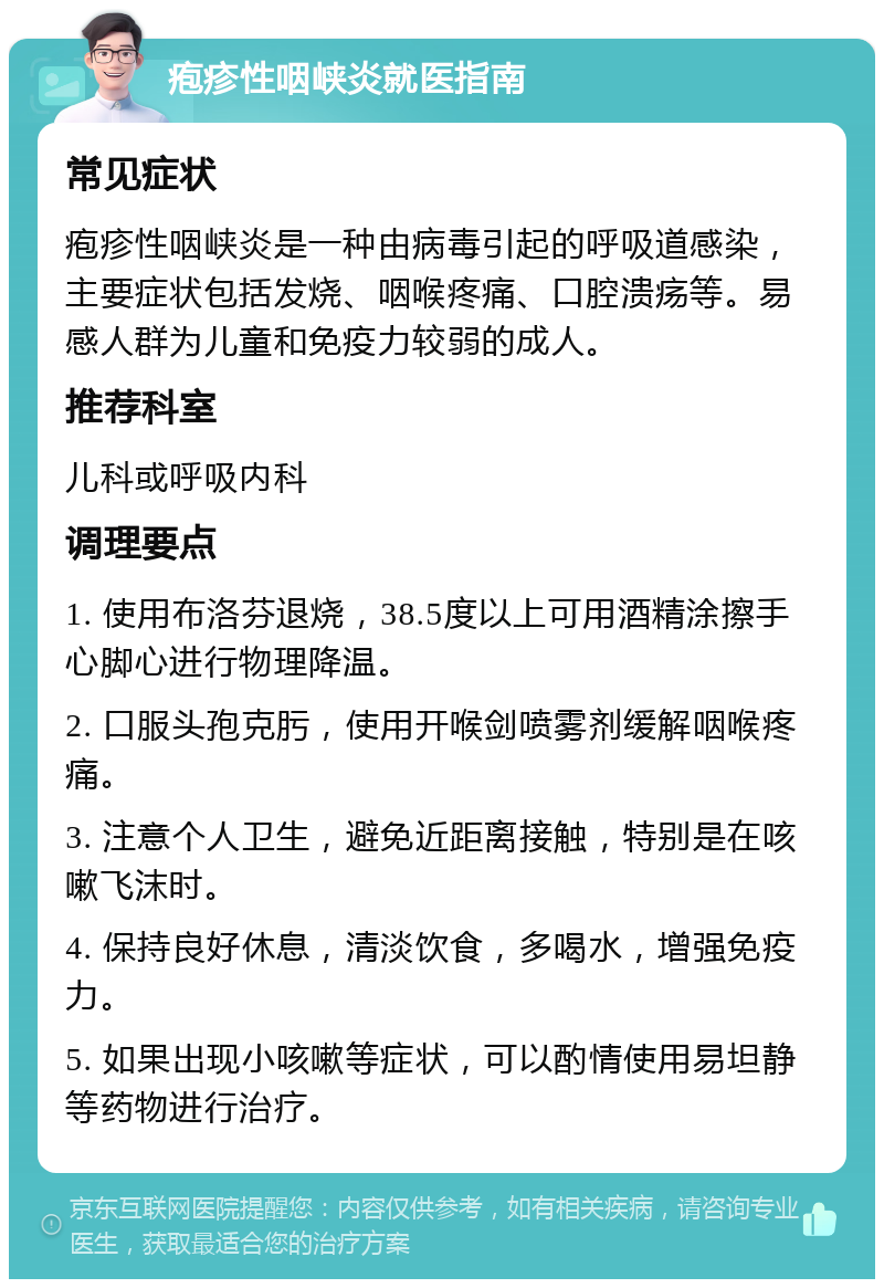 疱疹性咽峡炎就医指南 常见症状 疱疹性咽峡炎是一种由病毒引起的呼吸道感染，主要症状包括发烧、咽喉疼痛、口腔溃疡等。易感人群为儿童和免疫力较弱的成人。 推荐科室 儿科或呼吸内科 调理要点 1. 使用布洛芬退烧，38.5度以上可用酒精涂擦手心脚心进行物理降温。 2. 口服头孢克肟，使用开喉剑喷雾剂缓解咽喉疼痛。 3. 注意个人卫生，避免近距离接触，特别是在咳嗽飞沫时。 4. 保持良好休息，清淡饮食，多喝水，增强免疫力。 5. 如果出现小咳嗽等症状，可以酌情使用易坦静等药物进行治疗。