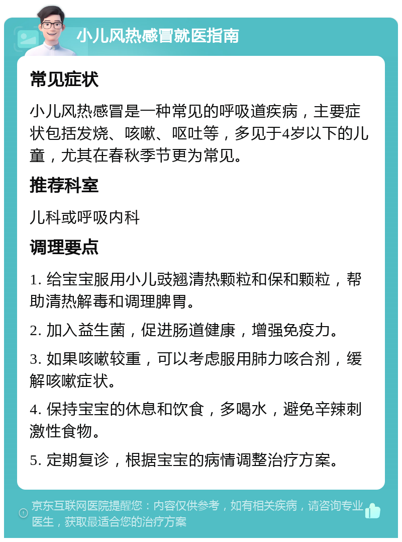 小儿风热感冒就医指南 常见症状 小儿风热感冒是一种常见的呼吸道疾病，主要症状包括发烧、咳嗽、呕吐等，多见于4岁以下的儿童，尤其在春秋季节更为常见。 推荐科室 儿科或呼吸内科 调理要点 1. 给宝宝服用小儿豉翘清热颗粒和保和颗粒，帮助清热解毒和调理脾胃。 2. 加入益生菌，促进肠道健康，增强免疫力。 3. 如果咳嗽较重，可以考虑服用肺力咳合剂，缓解咳嗽症状。 4. 保持宝宝的休息和饮食，多喝水，避免辛辣刺激性食物。 5. 定期复诊，根据宝宝的病情调整治疗方案。