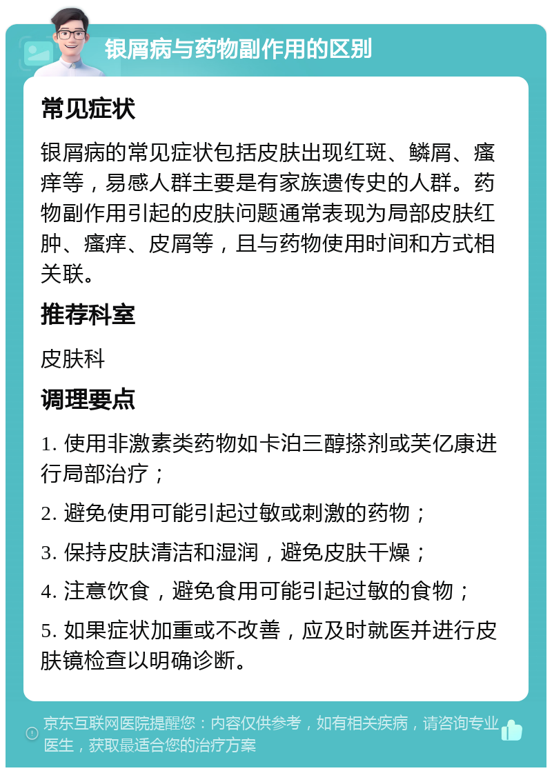 银屑病与药物副作用的区别 常见症状 银屑病的常见症状包括皮肤出现红斑、鳞屑、瘙痒等，易感人群主要是有家族遗传史的人群。药物副作用引起的皮肤问题通常表现为局部皮肤红肿、瘙痒、皮屑等，且与药物使用时间和方式相关联。 推荐科室 皮肤科 调理要点 1. 使用非激素类药物如卡泊三醇搽剂或芙亿康进行局部治疗； 2. 避免使用可能引起过敏或刺激的药物； 3. 保持皮肤清洁和湿润，避免皮肤干燥； 4. 注意饮食，避免食用可能引起过敏的食物； 5. 如果症状加重或不改善，应及时就医并进行皮肤镜检查以明确诊断。