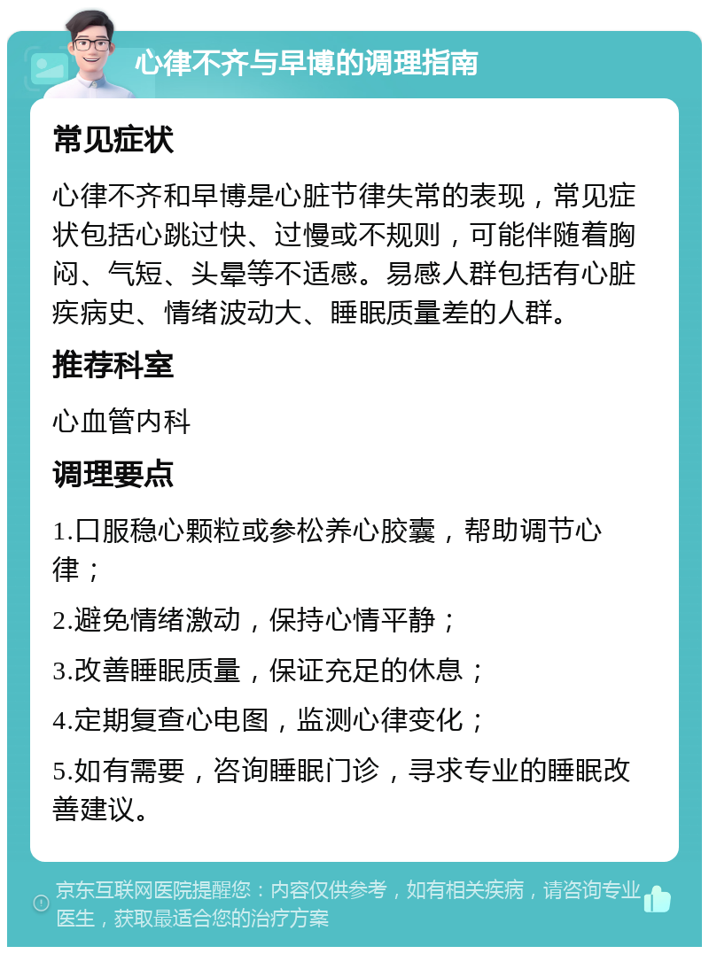 心律不齐与早博的调理指南 常见症状 心律不齐和早博是心脏节律失常的表现，常见症状包括心跳过快、过慢或不规则，可能伴随着胸闷、气短、头晕等不适感。易感人群包括有心脏疾病史、情绪波动大、睡眠质量差的人群。 推荐科室 心血管内科 调理要点 1.口服稳心颗粒或参松养心胶囊，帮助调节心律； 2.避免情绪激动，保持心情平静； 3.改善睡眠质量，保证充足的休息； 4.定期复查心电图，监测心律变化； 5.如有需要，咨询睡眠门诊，寻求专业的睡眠改善建议。