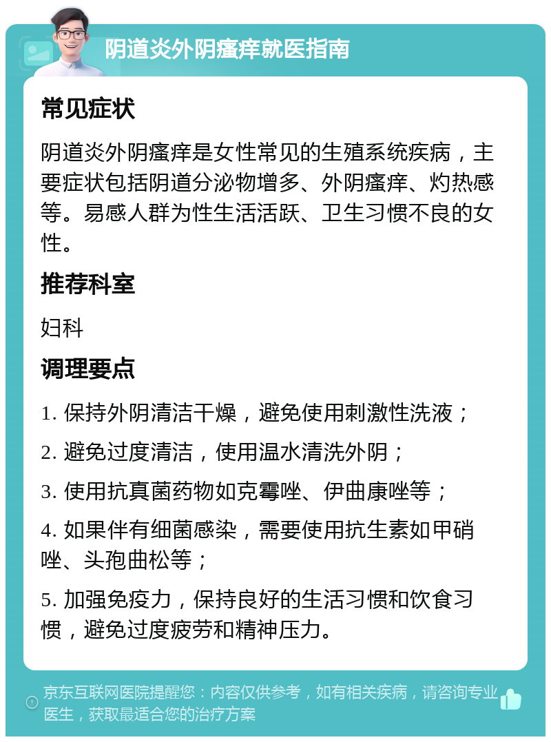 阴道炎外阴瘙痒就医指南 常见症状 阴道炎外阴瘙痒是女性常见的生殖系统疾病，主要症状包括阴道分泌物增多、外阴瘙痒、灼热感等。易感人群为性生活活跃、卫生习惯不良的女性。 推荐科室 妇科 调理要点 1. 保持外阴清洁干燥，避免使用刺激性洗液； 2. 避免过度清洁，使用温水清洗外阴； 3. 使用抗真菌药物如克霉唑、伊曲康唑等； 4. 如果伴有细菌感染，需要使用抗生素如甲硝唑、头孢曲松等； 5. 加强免疫力，保持良好的生活习惯和饮食习惯，避免过度疲劳和精神压力。