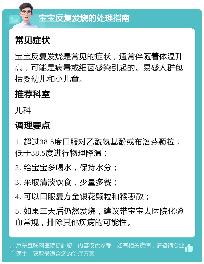 宝宝反复发烧的处理指南 常见症状 宝宝反复发烧是常见的症状，通常伴随着体温升高，可能是病毒或细菌感染引起的。易感人群包括婴幼儿和小儿童。 推荐科室 儿科 调理要点 1. 超过38.5度口服对乙酰氨基酚或布洛芬颗粒，低于38.5度进行物理降温； 2. 给宝宝多喝水，保持水分； 3. 采取清淡饮食，少量多餐； 4. 可以口服复方金银花颗粒和猴枣散； 5. 如果三天后仍然发烧，建议带宝宝去医院化验血常规，排除其他疾病的可能性。