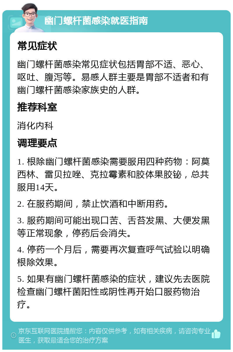 幽门螺杆菌感染就医指南 常见症状 幽门螺杆菌感染常见症状包括胃部不适、恶心、呕吐、腹泻等。易感人群主要是胃部不适者和有幽门螺杆菌感染家族史的人群。 推荐科室 消化内科 调理要点 1. 根除幽门螺杆菌感染需要服用四种药物：阿莫西林、雷贝拉唑、克拉霉素和胶体果胶铋，总共服用14天。 2. 在服药期间，禁止饮酒和中断用药。 3. 服药期间可能出现口苦、舌苔发黑、大便发黑等正常现象，停药后会消失。 4. 停药一个月后，需要再次复查呼气试验以明确根除效果。 5. 如果有幽门螺杆菌感染的症状，建议先去医院检查幽门螺杆菌阳性或阴性再开始口服药物治疗。