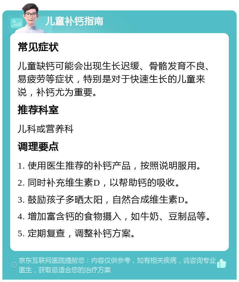 儿童补钙指南 常见症状 儿童缺钙可能会出现生长迟缓、骨骼发育不良、易疲劳等症状，特别是对于快速生长的儿童来说，补钙尤为重要。 推荐科室 儿科或营养科 调理要点 1. 使用医生推荐的补钙产品，按照说明服用。 2. 同时补充维生素D，以帮助钙的吸收。 3. 鼓励孩子多晒太阳，自然合成维生素D。 4. 增加富含钙的食物摄入，如牛奶、豆制品等。 5. 定期复查，调整补钙方案。