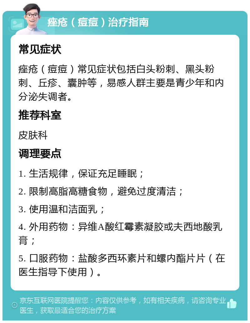 痤疮（痘痘）治疗指南 常见症状 痤疮（痘痘）常见症状包括白头粉刺、黑头粉刺、丘疹、囊肿等，易感人群主要是青少年和内分泌失调者。 推荐科室 皮肤科 调理要点 1. 生活规律，保证充足睡眠； 2. 限制高脂高糖食物，避免过度清洁； 3. 使用温和洁面乳； 4. 外用药物：异维A酸红霉素凝胶或夫西地酸乳膏； 5. 口服药物：盐酸多西环素片和螺内酯片片（在医生指导下使用）。