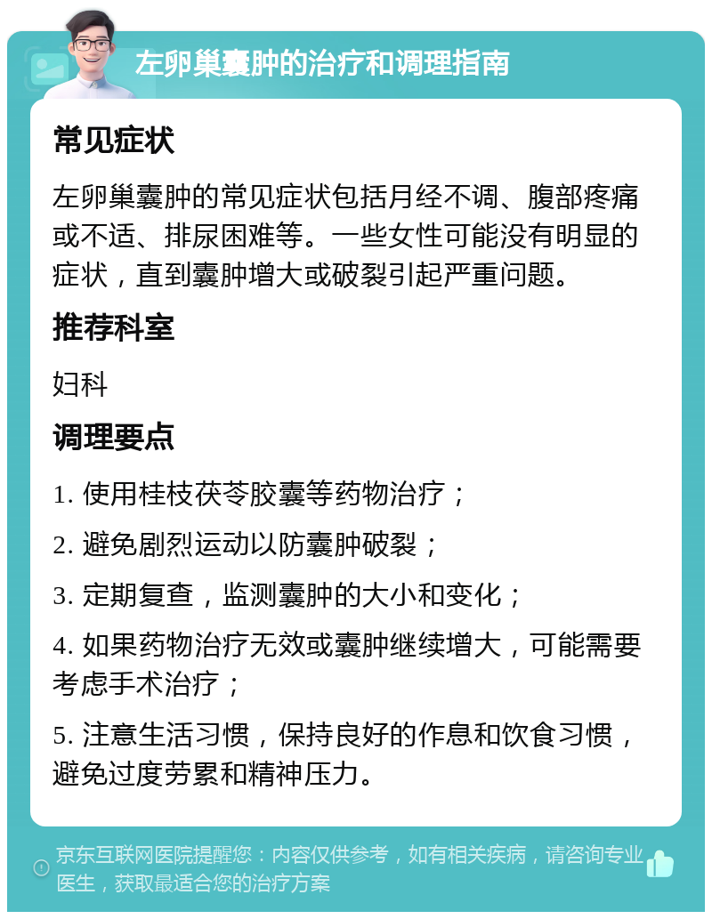 左卵巢囊肿的治疗和调理指南 常见症状 左卵巢囊肿的常见症状包括月经不调、腹部疼痛或不适、排尿困难等。一些女性可能没有明显的症状，直到囊肿增大或破裂引起严重问题。 推荐科室 妇科 调理要点 1. 使用桂枝茯苓胶囊等药物治疗； 2. 避免剧烈运动以防囊肿破裂； 3. 定期复查，监测囊肿的大小和变化； 4. 如果药物治疗无效或囊肿继续增大，可能需要考虑手术治疗； 5. 注意生活习惯，保持良好的作息和饮食习惯，避免过度劳累和精神压力。