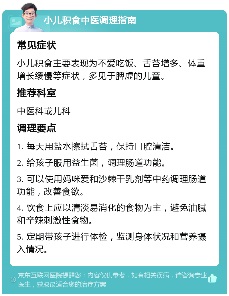 小儿积食中医调理指南 常见症状 小儿积食主要表现为不爱吃饭、舌苔增多、体重增长缓慢等症状，多见于脾虚的儿童。 推荐科室 中医科或儿科 调理要点 1. 每天用盐水擦拭舌苔，保持口腔清洁。 2. 给孩子服用益生菌，调理肠道功能。 3. 可以使用妈咪爱和沙棘干乳剂等中药调理肠道功能，改善食欲。 4. 饮食上应以清淡易消化的食物为主，避免油腻和辛辣刺激性食物。 5. 定期带孩子进行体检，监测身体状况和营养摄入情况。