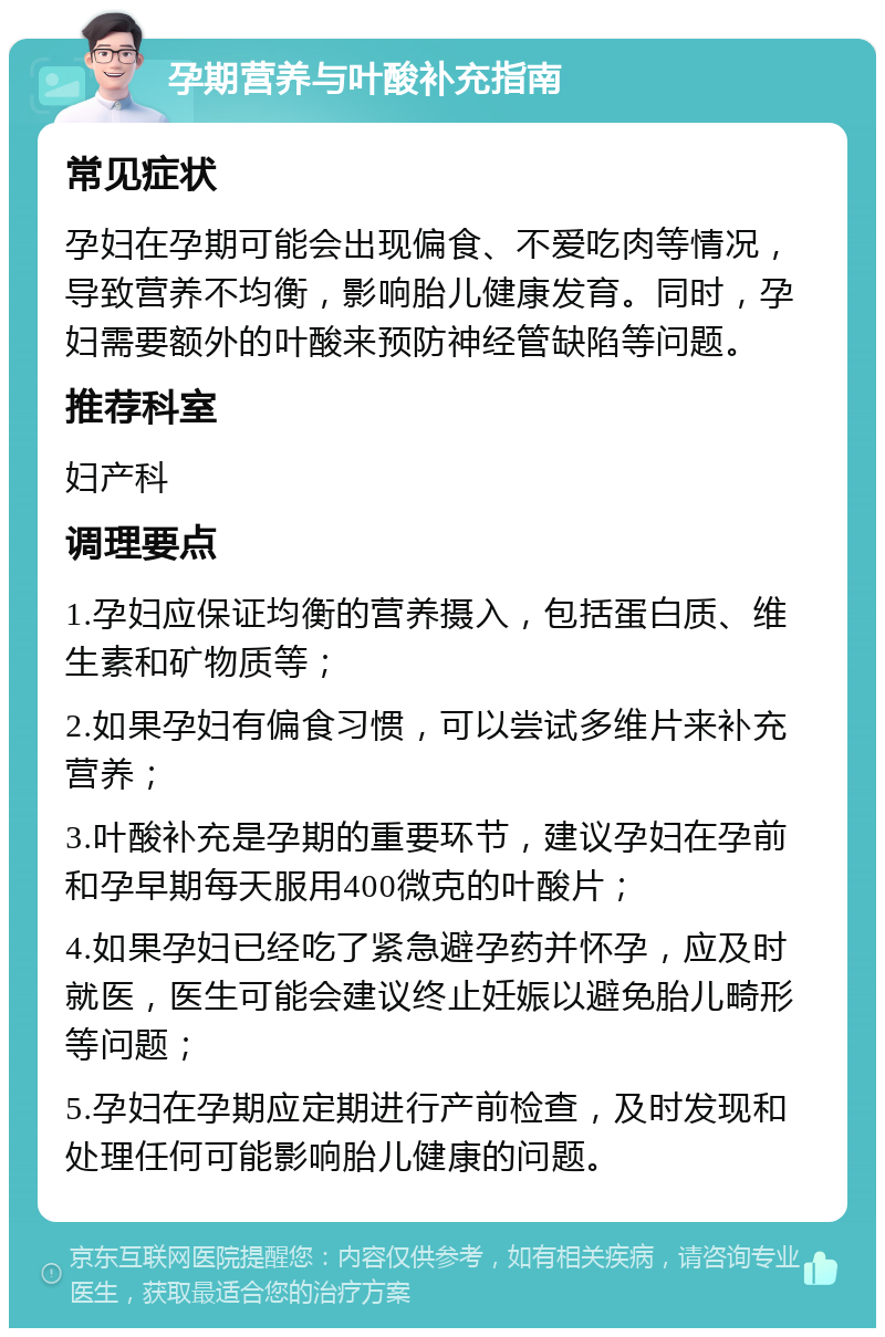 孕期营养与叶酸补充指南 常见症状 孕妇在孕期可能会出现偏食、不爱吃肉等情况，导致营养不均衡，影响胎儿健康发育。同时，孕妇需要额外的叶酸来预防神经管缺陷等问题。 推荐科室 妇产科 调理要点 1.孕妇应保证均衡的营养摄入，包括蛋白质、维生素和矿物质等； 2.如果孕妇有偏食习惯，可以尝试多维片来补充营养； 3.叶酸补充是孕期的重要环节，建议孕妇在孕前和孕早期每天服用400微克的叶酸片； 4.如果孕妇已经吃了紧急避孕药并怀孕，应及时就医，医生可能会建议终止妊娠以避免胎儿畸形等问题； 5.孕妇在孕期应定期进行产前检查，及时发现和处理任何可能影响胎儿健康的问题。