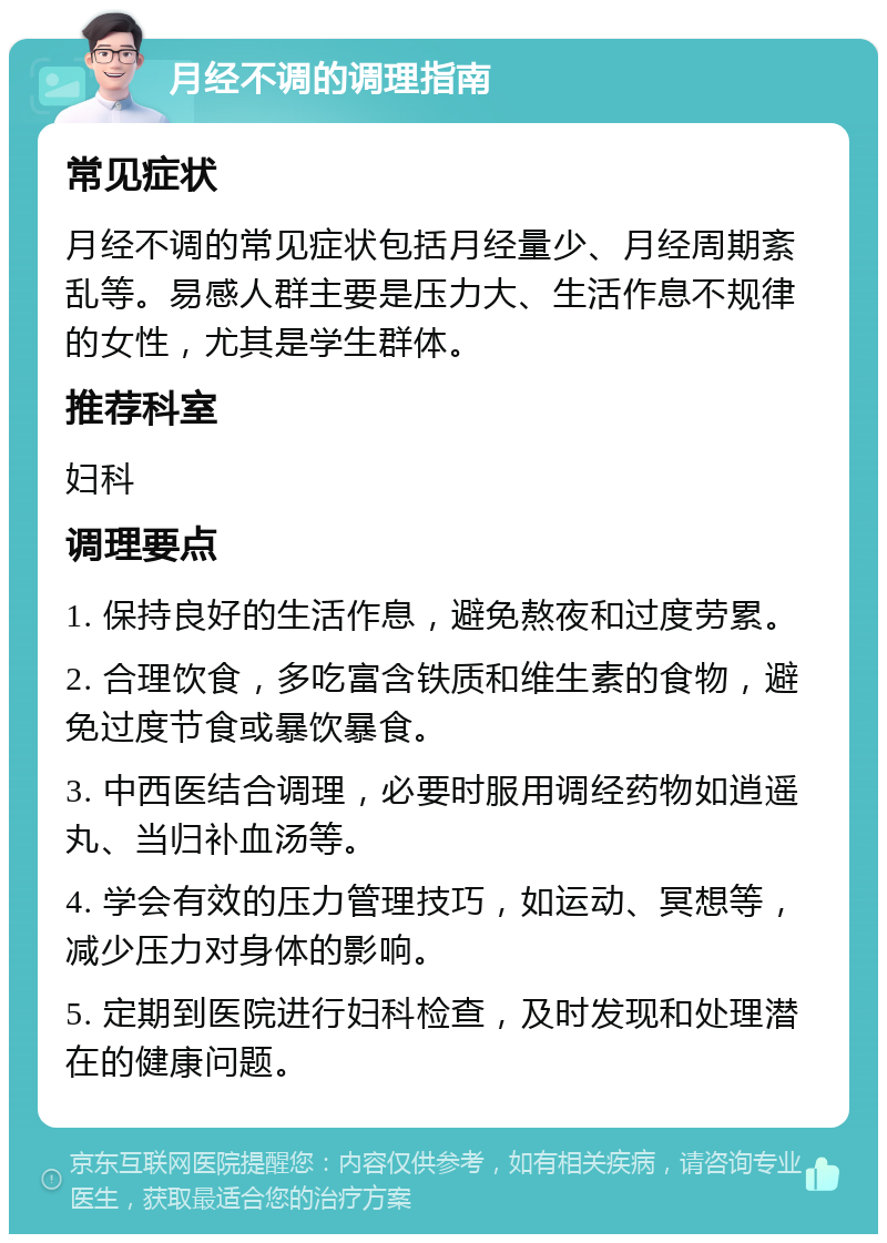 月经不调的调理指南 常见症状 月经不调的常见症状包括月经量少、月经周期紊乱等。易感人群主要是压力大、生活作息不规律的女性，尤其是学生群体。 推荐科室 妇科 调理要点 1. 保持良好的生活作息，避免熬夜和过度劳累。 2. 合理饮食，多吃富含铁质和维生素的食物，避免过度节食或暴饮暴食。 3. 中西医结合调理，必要时服用调经药物如逍遥丸、当归补血汤等。 4. 学会有效的压力管理技巧，如运动、冥想等，减少压力对身体的影响。 5. 定期到医院进行妇科检查，及时发现和处理潜在的健康问题。