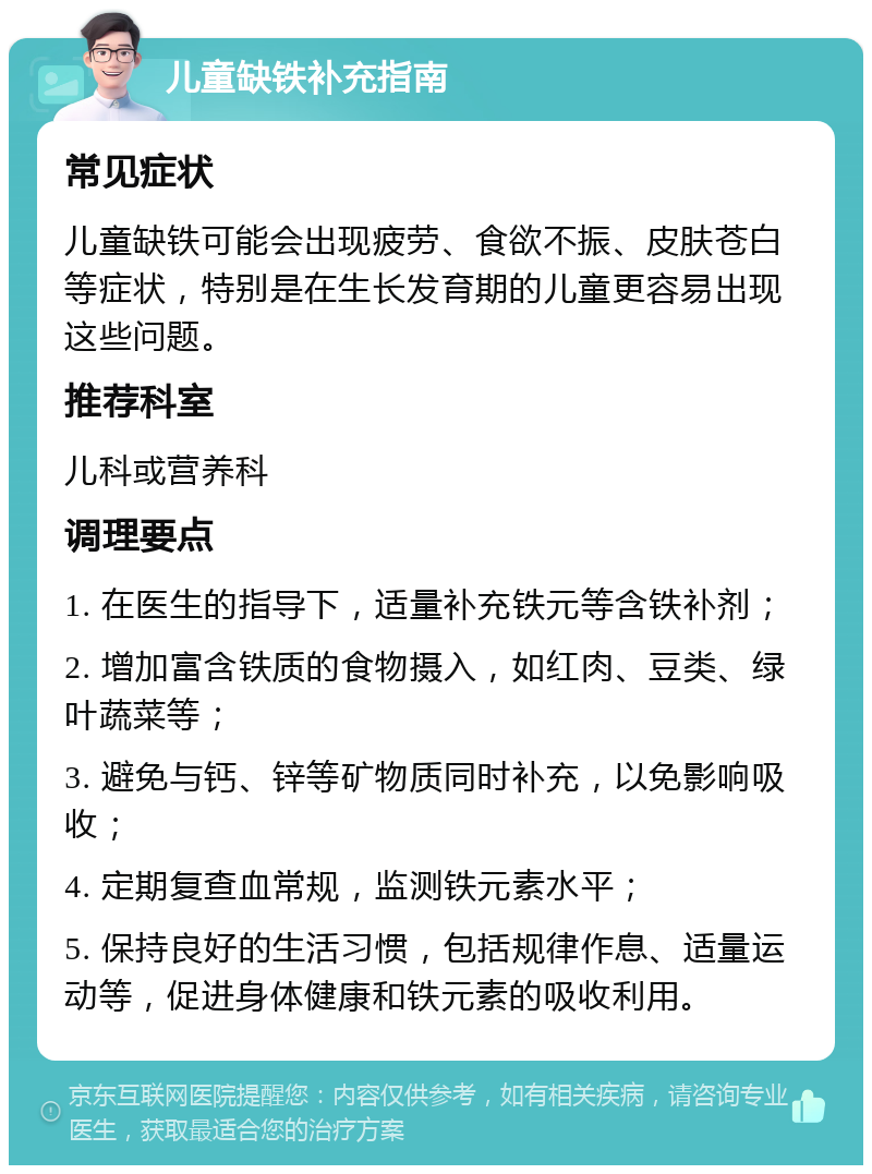 儿童缺铁补充指南 常见症状 儿童缺铁可能会出现疲劳、食欲不振、皮肤苍白等症状，特别是在生长发育期的儿童更容易出现这些问题。 推荐科室 儿科或营养科 调理要点 1. 在医生的指导下，适量补充铁元等含铁补剂； 2. 增加富含铁质的食物摄入，如红肉、豆类、绿叶蔬菜等； 3. 避免与钙、锌等矿物质同时补充，以免影响吸收； 4. 定期复查血常规，监测铁元素水平； 5. 保持良好的生活习惯，包括规律作息、适量运动等，促进身体健康和铁元素的吸收利用。