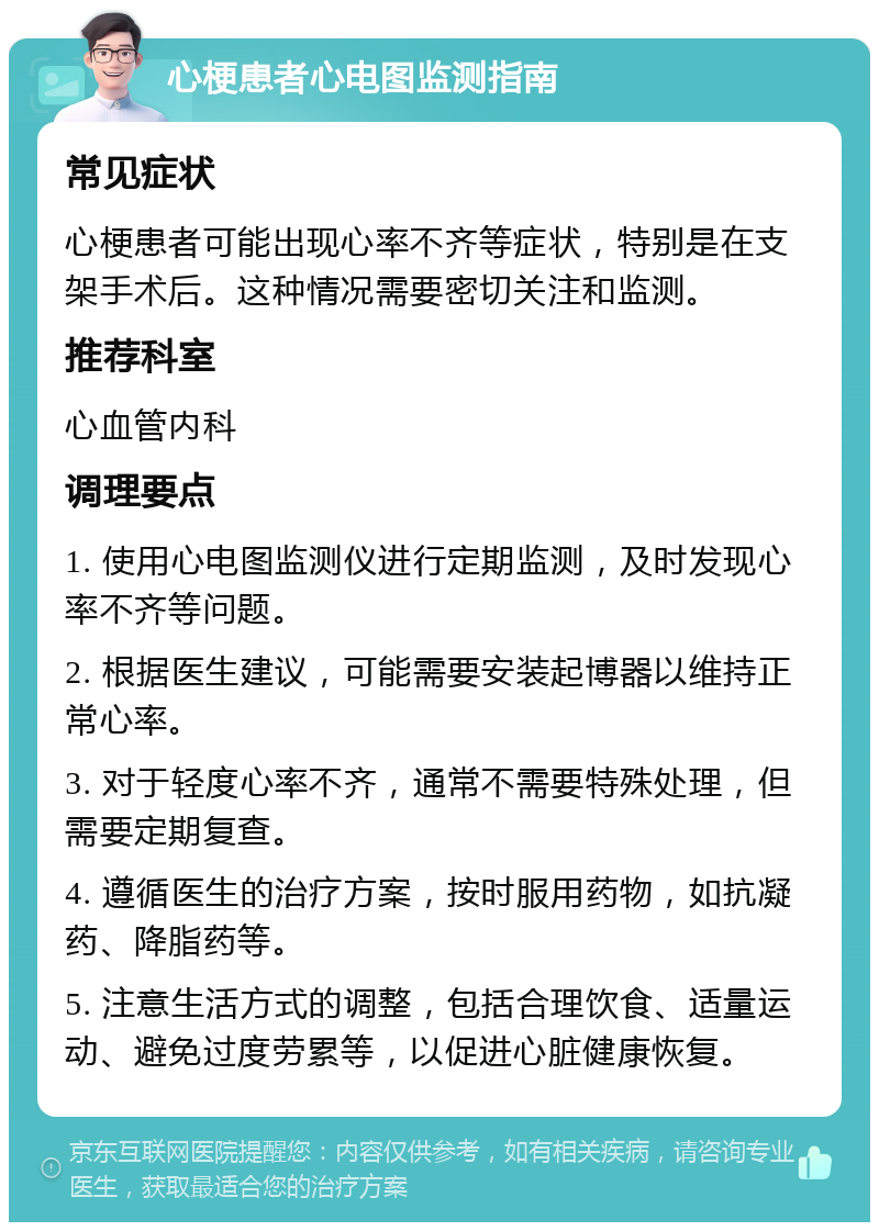 心梗患者心电图监测指南 常见症状 心梗患者可能出现心率不齐等症状，特别是在支架手术后。这种情况需要密切关注和监测。 推荐科室 心血管内科 调理要点 1. 使用心电图监测仪进行定期监测，及时发现心率不齐等问题。 2. 根据医生建议，可能需要安装起博器以维持正常心率。 3. 对于轻度心率不齐，通常不需要特殊处理，但需要定期复查。 4. 遵循医生的治疗方案，按时服用药物，如抗凝药、降脂药等。 5. 注意生活方式的调整，包括合理饮食、适量运动、避免过度劳累等，以促进心脏健康恢复。