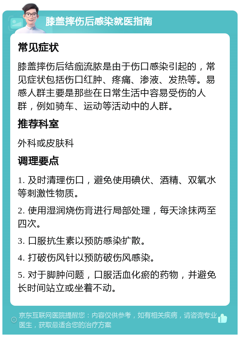 膝盖摔伤后感染就医指南 常见症状 膝盖摔伤后结痂流脓是由于伤口感染引起的，常见症状包括伤口红肿、疼痛、渗液、发热等。易感人群主要是那些在日常生活中容易受伤的人群，例如骑车、运动等活动中的人群。 推荐科室 外科或皮肤科 调理要点 1. 及时清理伤口，避免使用碘伏、酒精、双氧水等刺激性物质。 2. 使用湿润烧伤膏进行局部处理，每天涂抹两至四次。 3. 口服抗生素以预防感染扩散。 4. 打破伤风针以预防破伤风感染。 5. 对于脚肿问题，口服活血化瘀的药物，并避免长时间站立或坐着不动。