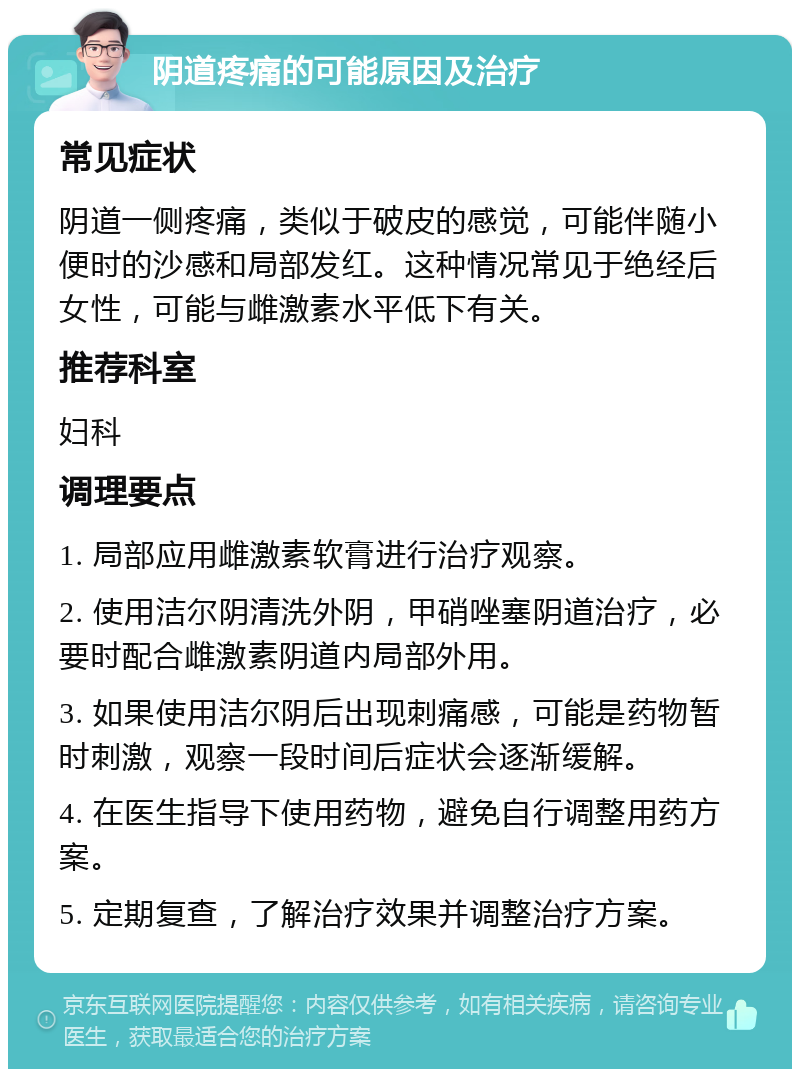 阴道疼痛的可能原因及治疗 常见症状 阴道一侧疼痛，类似于破皮的感觉，可能伴随小便时的沙感和局部发红。这种情况常见于绝经后女性，可能与雌激素水平低下有关。 推荐科室 妇科 调理要点 1. 局部应用雌激素软膏进行治疗观察。 2. 使用洁尔阴清洗外阴，甲硝唑塞阴道治疗，必要时配合雌激素阴道内局部外用。 3. 如果使用洁尔阴后出现刺痛感，可能是药物暂时刺激，观察一段时间后症状会逐渐缓解。 4. 在医生指导下使用药物，避免自行调整用药方案。 5. 定期复查，了解治疗效果并调整治疗方案。