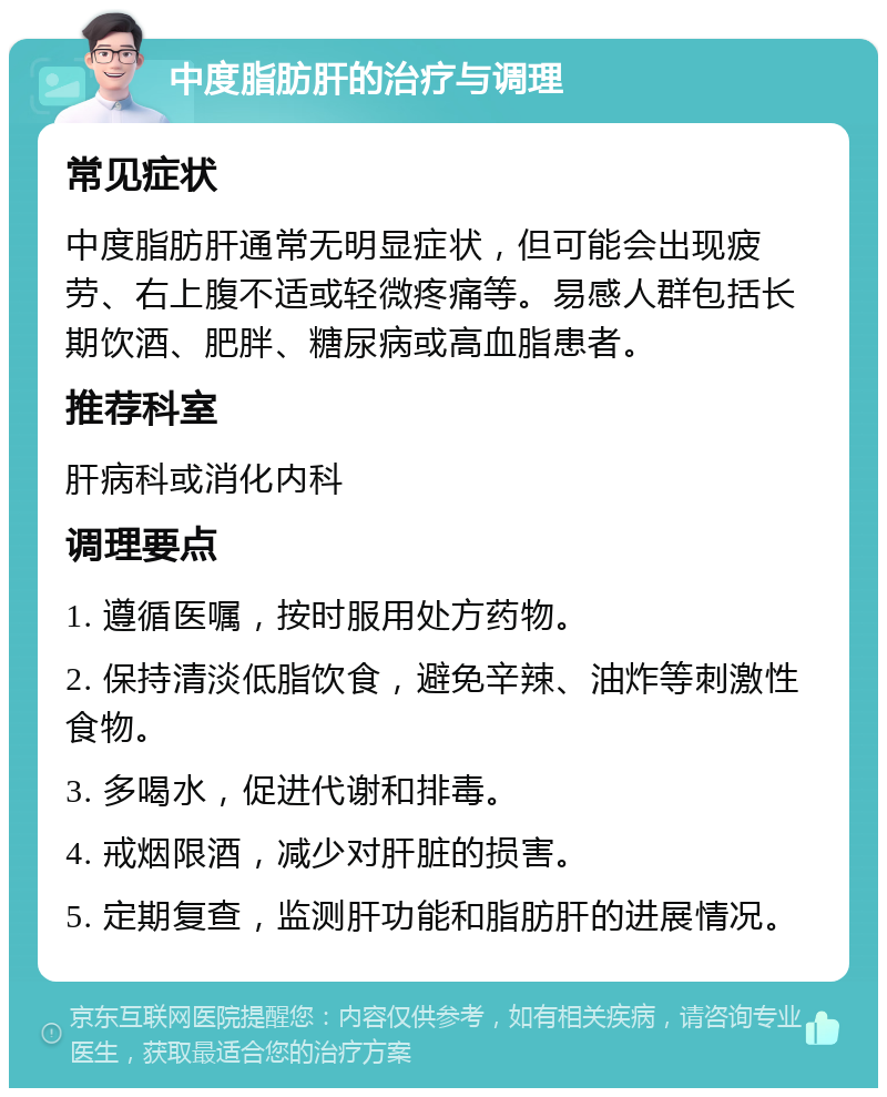 中度脂肪肝的治疗与调理 常见症状 中度脂肪肝通常无明显症状，但可能会出现疲劳、右上腹不适或轻微疼痛等。易感人群包括长期饮酒、肥胖、糖尿病或高血脂患者。 推荐科室 肝病科或消化内科 调理要点 1. 遵循医嘱，按时服用处方药物。 2. 保持清淡低脂饮食，避免辛辣、油炸等刺激性食物。 3. 多喝水，促进代谢和排毒。 4. 戒烟限酒，减少对肝脏的损害。 5. 定期复查，监测肝功能和脂肪肝的进展情况。