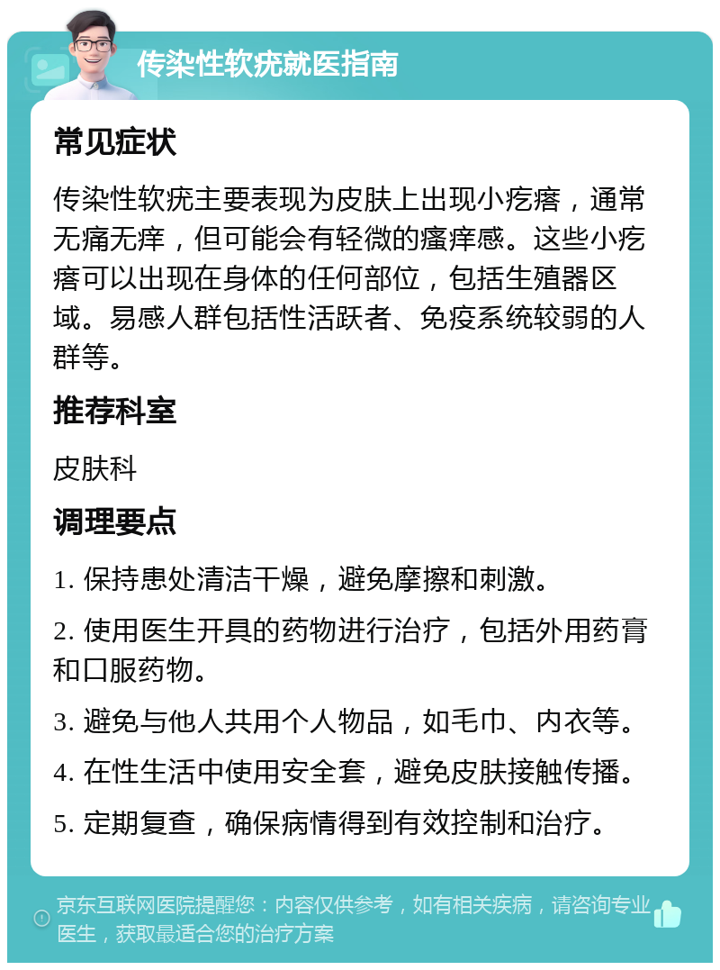 传染性软疣就医指南 常见症状 传染性软疣主要表现为皮肤上出现小疙瘩，通常无痛无痒，但可能会有轻微的瘙痒感。这些小疙瘩可以出现在身体的任何部位，包括生殖器区域。易感人群包括性活跃者、免疫系统较弱的人群等。 推荐科室 皮肤科 调理要点 1. 保持患处清洁干燥，避免摩擦和刺激。 2. 使用医生开具的药物进行治疗，包括外用药膏和口服药物。 3. 避免与他人共用个人物品，如毛巾、内衣等。 4. 在性生活中使用安全套，避免皮肤接触传播。 5. 定期复查，确保病情得到有效控制和治疗。