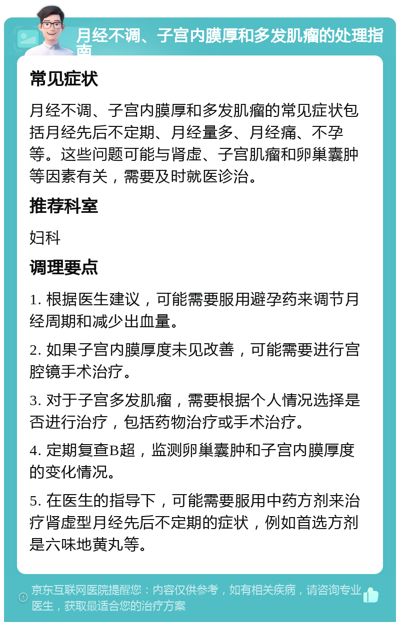 月经不调、子宫内膜厚和多发肌瘤的处理指南 常见症状 月经不调、子宫内膜厚和多发肌瘤的常见症状包括月经先后不定期、月经量多、月经痛、不孕等。这些问题可能与肾虚、子宫肌瘤和卵巢囊肿等因素有关，需要及时就医诊治。 推荐科室 妇科 调理要点 1. 根据医生建议，可能需要服用避孕药来调节月经周期和减少出血量。 2. 如果子宫内膜厚度未见改善，可能需要进行宫腔镜手术治疗。 3. 对于子宫多发肌瘤，需要根据个人情况选择是否进行治疗，包括药物治疗或手术治疗。 4. 定期复查B超，监测卵巢囊肿和子宫内膜厚度的变化情况。 5. 在医生的指导下，可能需要服用中药方剂来治疗肾虚型月经先后不定期的症状，例如首选方剂是六味地黄丸等。