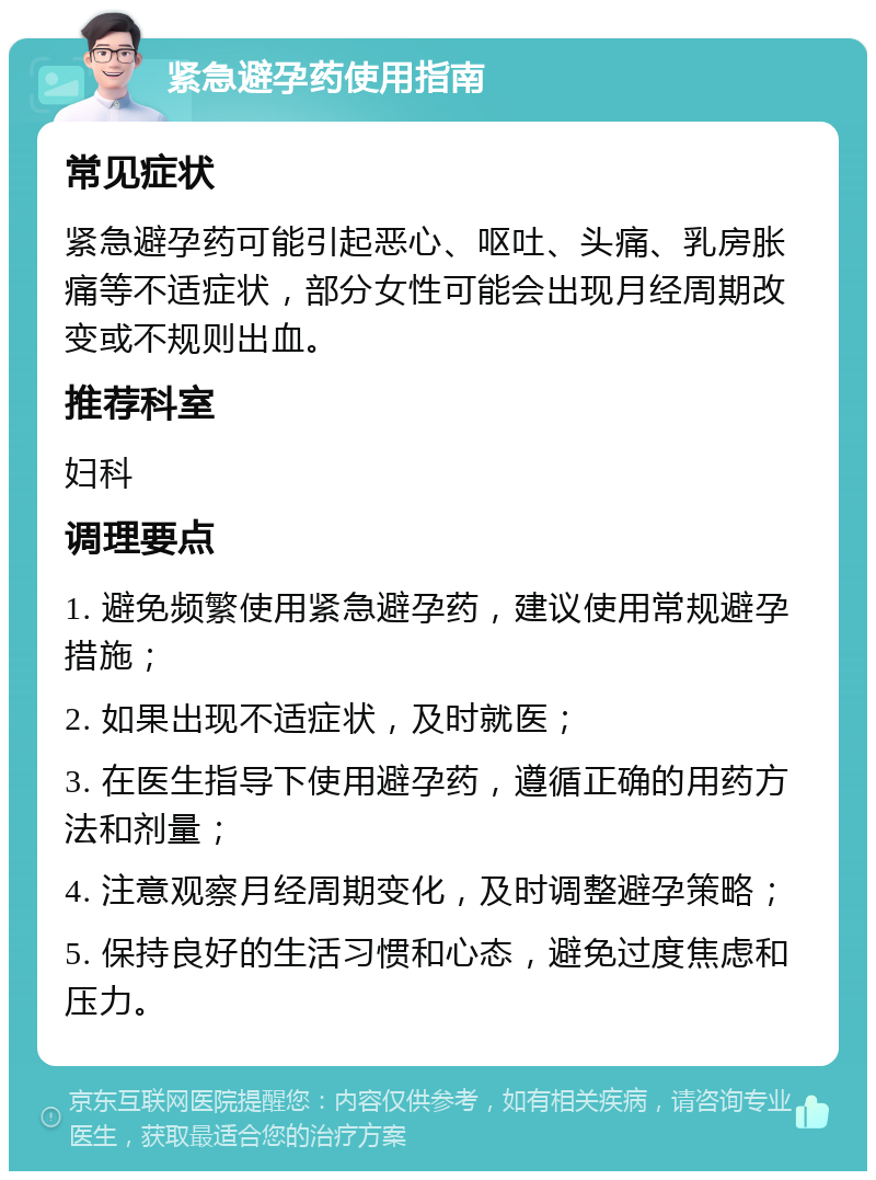 紧急避孕药使用指南 常见症状 紧急避孕药可能引起恶心、呕吐、头痛、乳房胀痛等不适症状，部分女性可能会出现月经周期改变或不规则出血。 推荐科室 妇科 调理要点 1. 避免频繁使用紧急避孕药，建议使用常规避孕措施； 2. 如果出现不适症状，及时就医； 3. 在医生指导下使用避孕药，遵循正确的用药方法和剂量； 4. 注意观察月经周期变化，及时调整避孕策略； 5. 保持良好的生活习惯和心态，避免过度焦虑和压力。