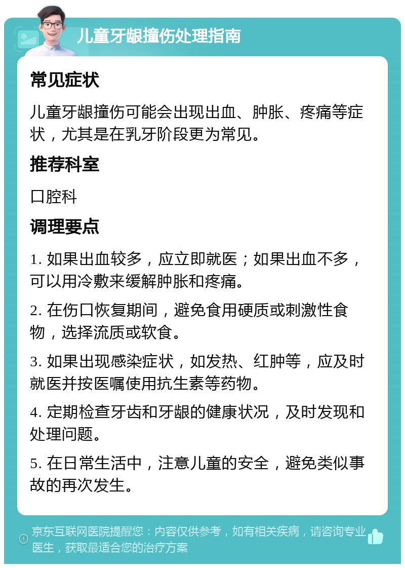 儿童牙龈撞伤处理指南 常见症状 儿童牙龈撞伤可能会出现出血、肿胀、疼痛等症状，尤其是在乳牙阶段更为常见。 推荐科室 口腔科 调理要点 1. 如果出血较多，应立即就医；如果出血不多，可以用冷敷来缓解肿胀和疼痛。 2. 在伤口恢复期间，避免食用硬质或刺激性食物，选择流质或软食。 3. 如果出现感染症状，如发热、红肿等，应及时就医并按医嘱使用抗生素等药物。 4. 定期检查牙齿和牙龈的健康状况，及时发现和处理问题。 5. 在日常生活中，注意儿童的安全，避免类似事故的再次发生。