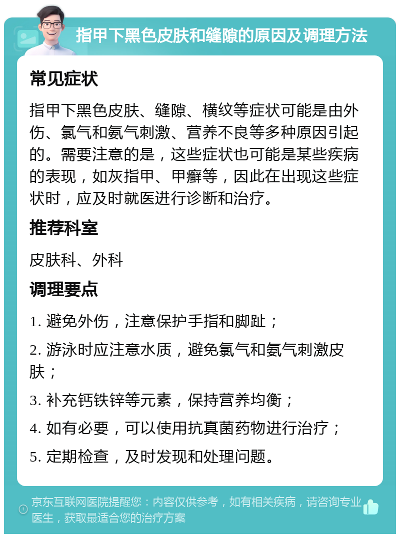 指甲下黑色皮肤和缝隙的原因及调理方法 常见症状 指甲下黑色皮肤、缝隙、横纹等症状可能是由外伤、氯气和氨气刺激、营养不良等多种原因引起的。需要注意的是，这些症状也可能是某些疾病的表现，如灰指甲、甲癣等，因此在出现这些症状时，应及时就医进行诊断和治疗。 推荐科室 皮肤科、外科 调理要点 1. 避免外伤，注意保护手指和脚趾； 2. 游泳时应注意水质，避免氯气和氨气刺激皮肤； 3. 补充钙铁锌等元素，保持营养均衡； 4. 如有必要，可以使用抗真菌药物进行治疗； 5. 定期检查，及时发现和处理问题。