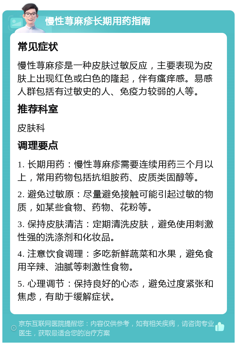 慢性荨麻疹长期用药指南 常见症状 慢性荨麻疹是一种皮肤过敏反应，主要表现为皮肤上出现红色或白色的隆起，伴有瘙痒感。易感人群包括有过敏史的人、免疫力较弱的人等。 推荐科室 皮肤科 调理要点 1. 长期用药：慢性荨麻疹需要连续用药三个月以上，常用药物包括抗组胺药、皮质类固醇等。 2. 避免过敏原：尽量避免接触可能引起过敏的物质，如某些食物、药物、花粉等。 3. 保持皮肤清洁：定期清洗皮肤，避免使用刺激性强的洗涤剂和化妆品。 4. 注意饮食调理：多吃新鲜蔬菜和水果，避免食用辛辣、油腻等刺激性食物。 5. 心理调节：保持良好的心态，避免过度紧张和焦虑，有助于缓解症状。