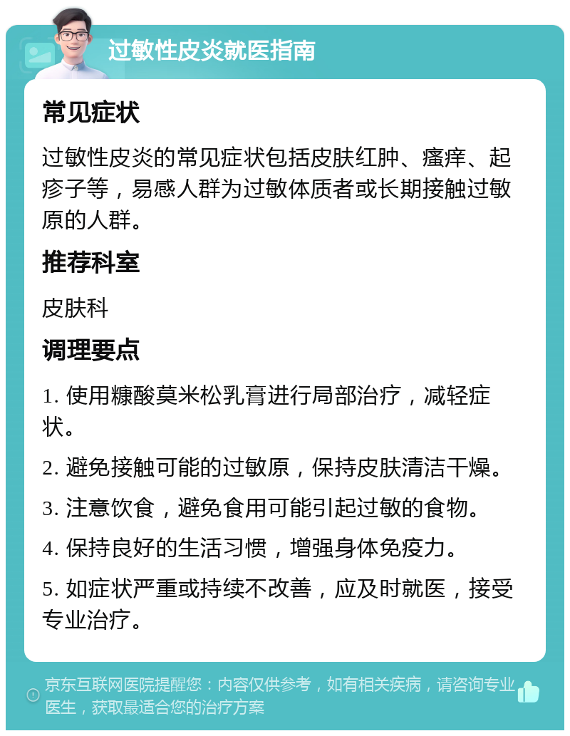 过敏性皮炎就医指南 常见症状 过敏性皮炎的常见症状包括皮肤红肿、瘙痒、起疹子等，易感人群为过敏体质者或长期接触过敏原的人群。 推荐科室 皮肤科 调理要点 1. 使用糠酸莫米松乳膏进行局部治疗，减轻症状。 2. 避免接触可能的过敏原，保持皮肤清洁干燥。 3. 注意饮食，避免食用可能引起过敏的食物。 4. 保持良好的生活习惯，增强身体免疫力。 5. 如症状严重或持续不改善，应及时就医，接受专业治疗。