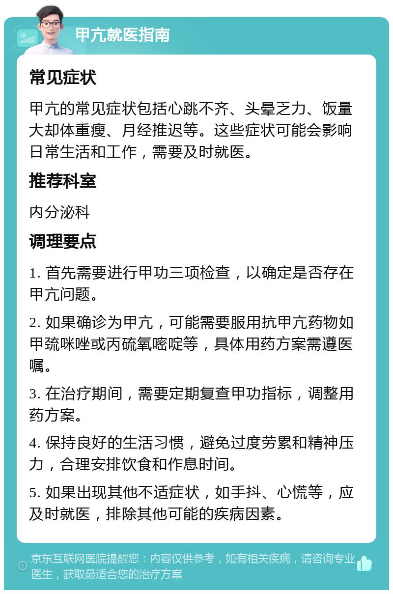 甲亢就医指南 常见症状 甲亢的常见症状包括心跳不齐、头晕乏力、饭量大却体重瘦、月经推迟等。这些症状可能会影响日常生活和工作，需要及时就医。 推荐科室 内分泌科 调理要点 1. 首先需要进行甲功三项检查，以确定是否存在甲亢问题。 2. 如果确诊为甲亢，可能需要服用抗甲亢药物如甲巯咪唑或丙硫氧嘧啶等，具体用药方案需遵医嘱。 3. 在治疗期间，需要定期复查甲功指标，调整用药方案。 4. 保持良好的生活习惯，避免过度劳累和精神压力，合理安排饮食和作息时间。 5. 如果出现其他不适症状，如手抖、心慌等，应及时就医，排除其他可能的疾病因素。