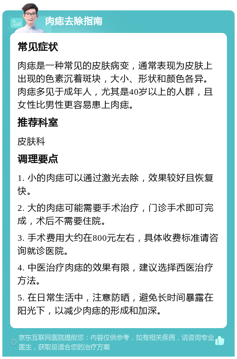 肉痣去除指南 常见症状 肉痣是一种常见的皮肤病变，通常表现为皮肤上出现的色素沉着斑块，大小、形状和颜色各异。肉痣多见于成年人，尤其是40岁以上的人群，且女性比男性更容易患上肉痣。 推荐科室 皮肤科 调理要点 1. 小的肉痣可以通过激光去除，效果较好且恢复快。 2. 大的肉痣可能需要手术治疗，门诊手术即可完成，术后不需要住院。 3. 手术费用大约在800元左右，具体收费标准请咨询就诊医院。 4. 中医治疗肉痣的效果有限，建议选择西医治疗方法。 5. 在日常生活中，注意防晒，避免长时间暴露在阳光下，以减少肉痣的形成和加深。