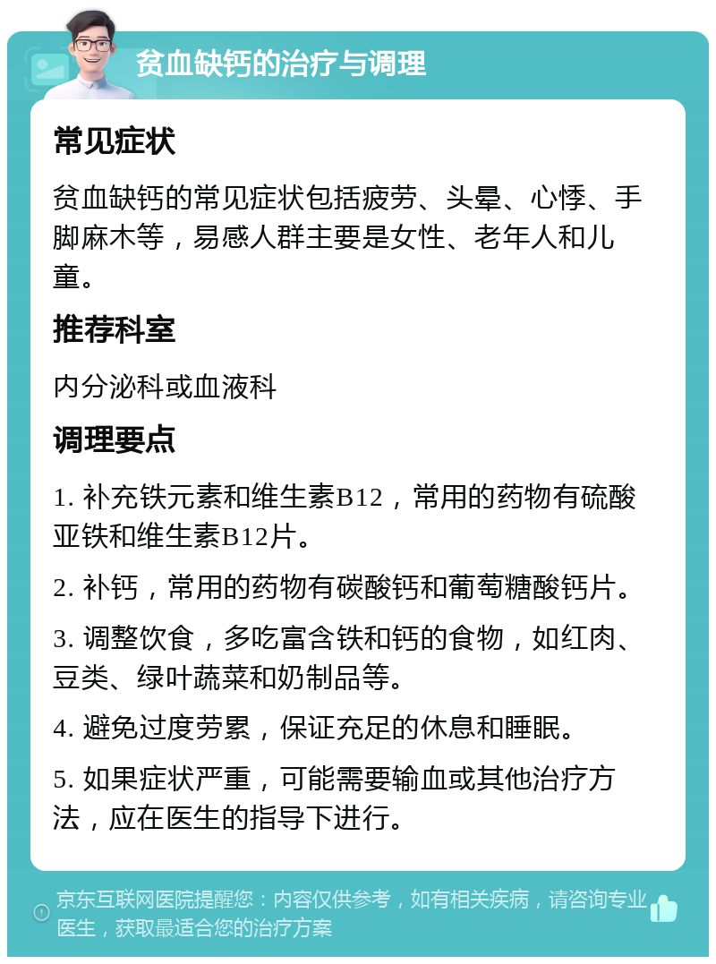 贫血缺钙的治疗与调理 常见症状 贫血缺钙的常见症状包括疲劳、头晕、心悸、手脚麻木等，易感人群主要是女性、老年人和儿童。 推荐科室 内分泌科或血液科 调理要点 1. 补充铁元素和维生素B12，常用的药物有硫酸亚铁和维生素B12片。 2. 补钙，常用的药物有碳酸钙和葡萄糖酸钙片。 3. 调整饮食，多吃富含铁和钙的食物，如红肉、豆类、绿叶蔬菜和奶制品等。 4. 避免过度劳累，保证充足的休息和睡眠。 5. 如果症状严重，可能需要输血或其他治疗方法，应在医生的指导下进行。