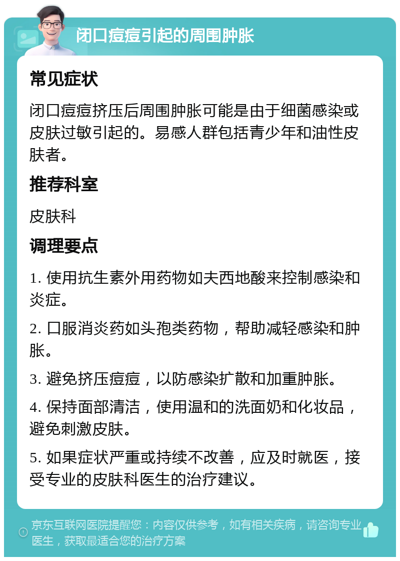 闭口痘痘引起的周围肿胀 常见症状 闭口痘痘挤压后周围肿胀可能是由于细菌感染或皮肤过敏引起的。易感人群包括青少年和油性皮肤者。 推荐科室 皮肤科 调理要点 1. 使用抗生素外用药物如夫西地酸来控制感染和炎症。 2. 口服消炎药如头孢类药物，帮助减轻感染和肿胀。 3. 避免挤压痘痘，以防感染扩散和加重肿胀。 4. 保持面部清洁，使用温和的洗面奶和化妆品，避免刺激皮肤。 5. 如果症状严重或持续不改善，应及时就医，接受专业的皮肤科医生的治疗建议。