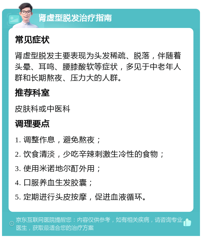 肾虚型脱发治疗指南 常见症状 肾虚型脱发主要表现为头发稀疏、脱落，伴随着头晕、耳鸣、腰膝酸软等症状，多见于中老年人群和长期熬夜、压力大的人群。 推荐科室 皮肤科或中医科 调理要点 1. 调整作息，避免熬夜； 2. 饮食清淡，少吃辛辣刺激生冷性的食物； 3. 使用米诺地尔酊外用； 4. 口服养血生发胶囊； 5. 定期进行头皮按摩，促进血液循环。