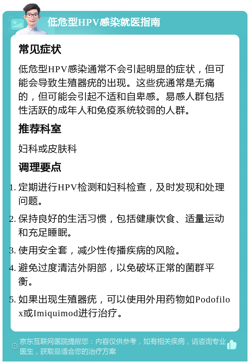 低危型HPV感染就医指南 常见症状 低危型HPV感染通常不会引起明显的症状，但可能会导致生殖器疣的出现。这些疣通常是无痛的，但可能会引起不适和自卑感。易感人群包括性活跃的成年人和免疫系统较弱的人群。 推荐科室 妇科或皮肤科 调理要点 定期进行HPV检测和妇科检查，及时发现和处理问题。 保持良好的生活习惯，包括健康饮食、适量运动和充足睡眠。 使用安全套，减少性传播疾病的风险。 避免过度清洁外阴部，以免破坏正常的菌群平衡。 如果出现生殖器疣，可以使用外用药物如Podofilox或Imiquimod进行治疗。