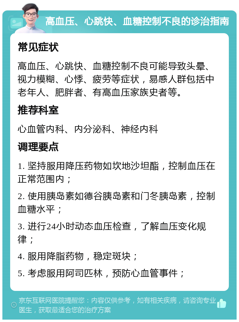 高血压、心跳快、血糖控制不良的诊治指南 常见症状 高血压、心跳快、血糖控制不良可能导致头晕、视力模糊、心悸、疲劳等症状，易感人群包括中老年人、肥胖者、有高血压家族史者等。 推荐科室 心血管内科、内分泌科、神经内科 调理要点 1. 坚持服用降压药物如坎地沙坦酯，控制血压在正常范围内； 2. 使用胰岛素如德谷胰岛素和门冬胰岛素，控制血糖水平； 3. 进行24小时动态血压检查，了解血压变化规律； 4. 服用降脂药物，稳定斑块； 5. 考虑服用阿司匹林，预防心血管事件；