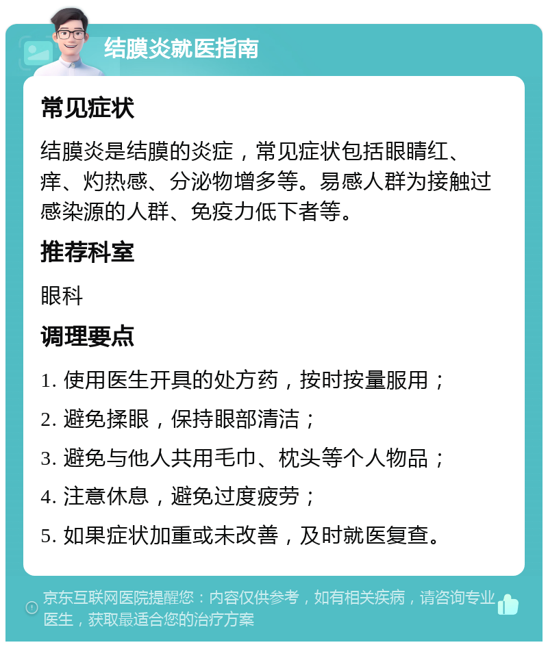 结膜炎就医指南 常见症状 结膜炎是结膜的炎症，常见症状包括眼睛红、痒、灼热感、分泌物增多等。易感人群为接触过感染源的人群、免疫力低下者等。 推荐科室 眼科 调理要点 1. 使用医生开具的处方药，按时按量服用； 2. 避免揉眼，保持眼部清洁； 3. 避免与他人共用毛巾、枕头等个人物品； 4. 注意休息，避免过度疲劳； 5. 如果症状加重或未改善，及时就医复查。