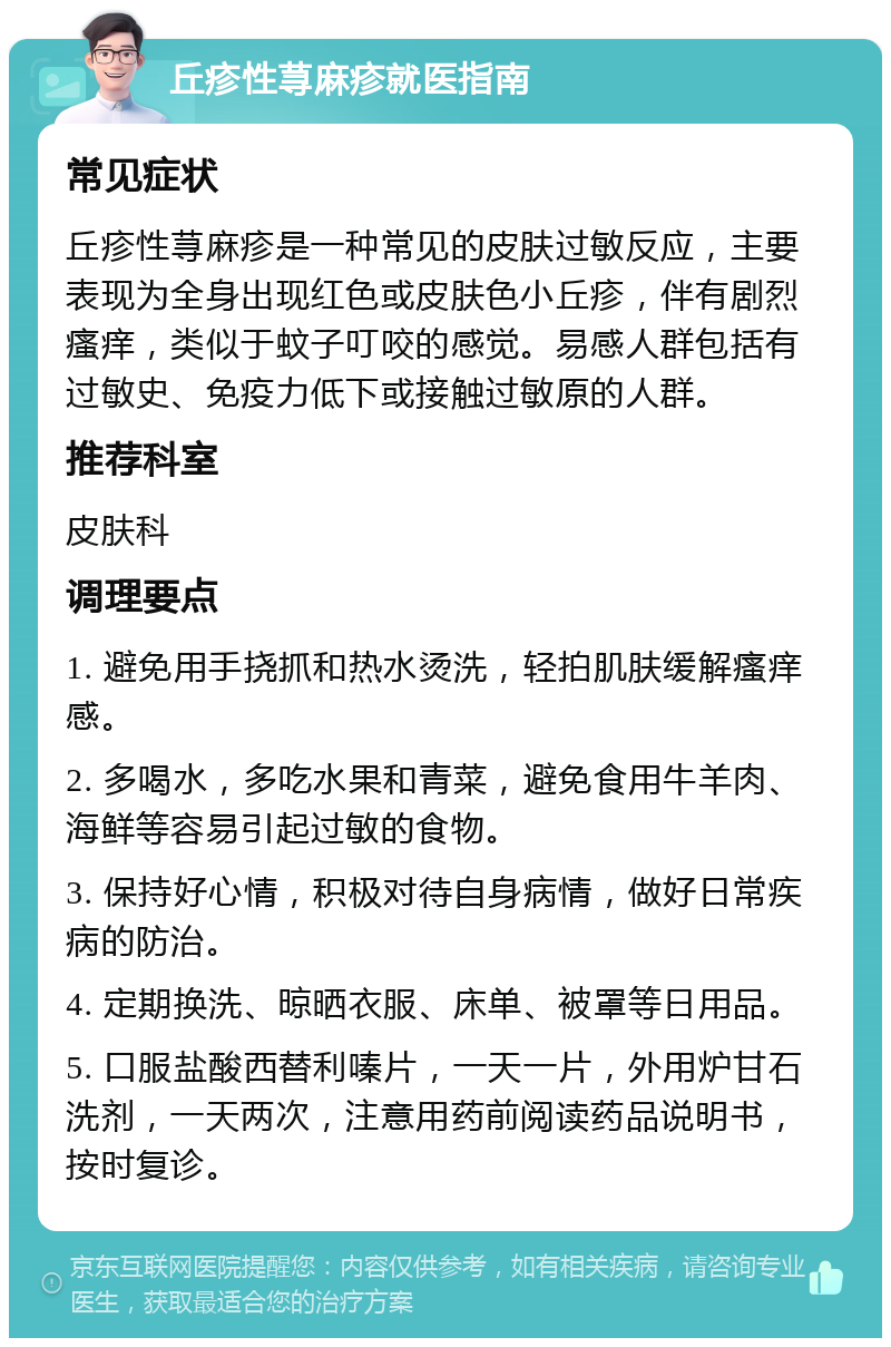 丘疹性荨麻疹就医指南 常见症状 丘疹性荨麻疹是一种常见的皮肤过敏反应，主要表现为全身出现红色或皮肤色小丘疹，伴有剧烈瘙痒，类似于蚊子叮咬的感觉。易感人群包括有过敏史、免疫力低下或接触过敏原的人群。 推荐科室 皮肤科 调理要点 1. 避免用手挠抓和热水烫洗，轻拍肌肤缓解瘙痒感。 2. 多喝水，多吃水果和青菜，避免食用牛羊肉、海鲜等容易引起过敏的食物。 3. 保持好心情，积极对待自身病情，做好日常疾病的防治。 4. 定期换洗、晾晒衣服、床单、被罩等日用品。 5. 口服盐酸西替利嗪片，一天一片，外用炉甘石洗剂，一天两次，注意用药前阅读药品说明书，按时复诊。