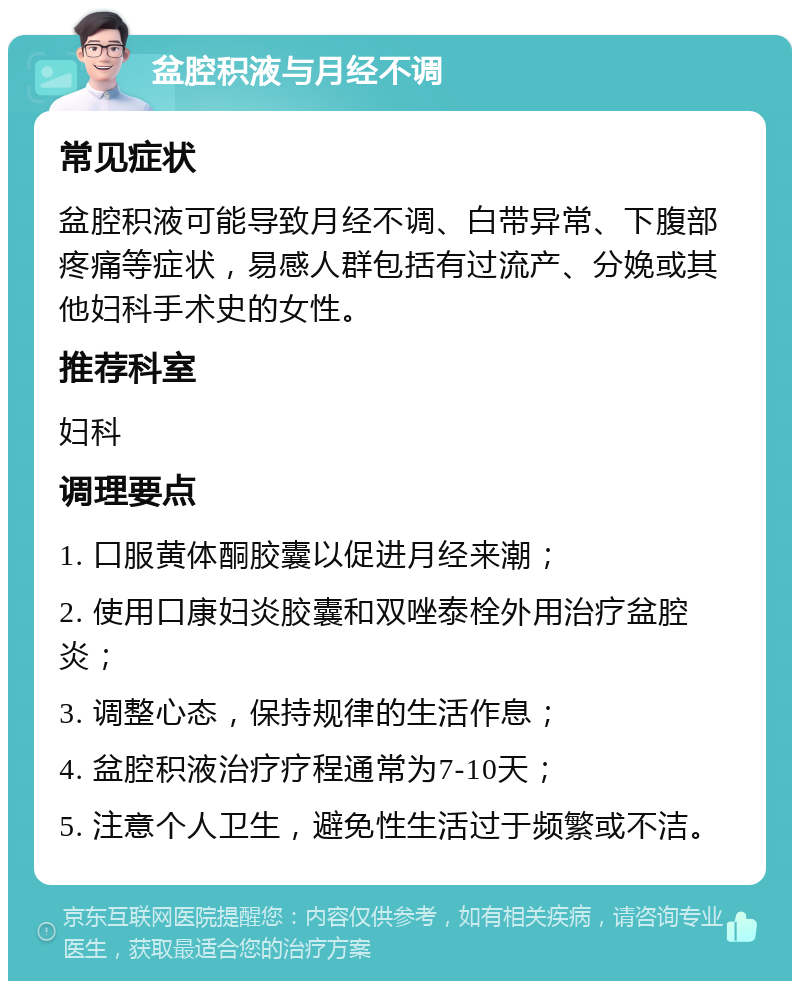 盆腔积液与月经不调 常见症状 盆腔积液可能导致月经不调、白带异常、下腹部疼痛等症状，易感人群包括有过流产、分娩或其他妇科手术史的女性。 推荐科室 妇科 调理要点 1. 口服黄体酮胶囊以促进月经来潮； 2. 使用口康妇炎胶囊和双唑泰栓外用治疗盆腔炎； 3. 调整心态，保持规律的生活作息； 4. 盆腔积液治疗疗程通常为7-10天； 5. 注意个人卫生，避免性生活过于频繁或不洁。